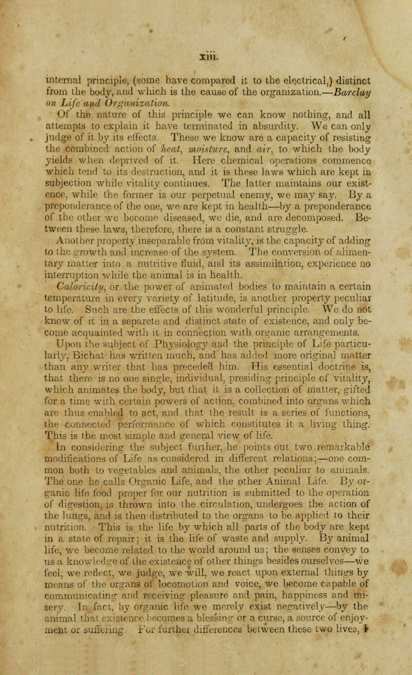 III). I internal principle, (some have compared it to the electrical,) distinct from the body, and which is the cause of the organization.—Barclay on Life and Organization. Of the nature of this principle we can know nothing, and all attempts to explain it have terminated in absurdity. We can only judge of it by its effects. These we know are a capacity of resisting the combined action of heat, moisture, and air. to which the body yields when deprived of it. Here chemical operations commence which tend to its destruction, and it is these laws which are kept in subjection while vitality continues. The latter maintains our exist- ence, while the former is our perpetual enemy, we may say. By a preponderance of the one, we are kept in health—by a preponderance of the other wc become diseased, we die, and are decomposed. Be- tween these laws, therefore, there is a constant struggle. Another property inseparable from vitality, is the capacity of adding to the growth and increase of the sj^stem. The conversion of alimen- tary matter into a nutritive fluid, and its assimilation, experience no interruption while the animal is in health. Caloricity, or the power of animated bodies to maintain a certain temperature in every variety of latitude, is another property peculiar to life. Such are the effects of this wonderful principle. We do not know of it in a separete and distinct state of existence, and only be- come acquainted with it in connection with organic arrangements. Upon the subject of Physiologj^ and the principle of Life particu- larly, Bichat has written much, and has added more original matter than any writer that has preceded him. His essential doctrine is, that there is no one single, individual, presiding principle of vitality, which animates the body, but that it is a collection of matter, gifted for a time with certain powers of action, combined into organs which are thus enabled to act, and that the result is a series of functions, the connected performance of which constitutes it a living thing. This is the most simple and general view of life. In considering the subject further, he points out two remarkable modifications of Life as considered in different relations;—one com- mon both to vegetables and animals, the other peculiar to animals. The one he calls Organic Life, and the other Animal Life. By or- ganic life food proper for our nutrition is submitted to the operation of digestion, is thrown into the circulation, undergoes the action of the lungs, and is then distributed to the organs to be applied to their nutrition. This is the life by which all parts of the body are kept in a state of repair; it is the life of waste and supply. By animal life, we become related to the world around us; the senses convey to us a knowledge of the existence of other things besides ourselves—we feel, we reflect, we judge, we will, we react upon external things by means of the organs of locomotion and voice, we become capable of communicating and receiving pleasure and pain, happiness and mi- ser v. In fact, by organic life we merely exist negatively—by the animal that existence becomes a blessing or a curse, a source of enjoy-