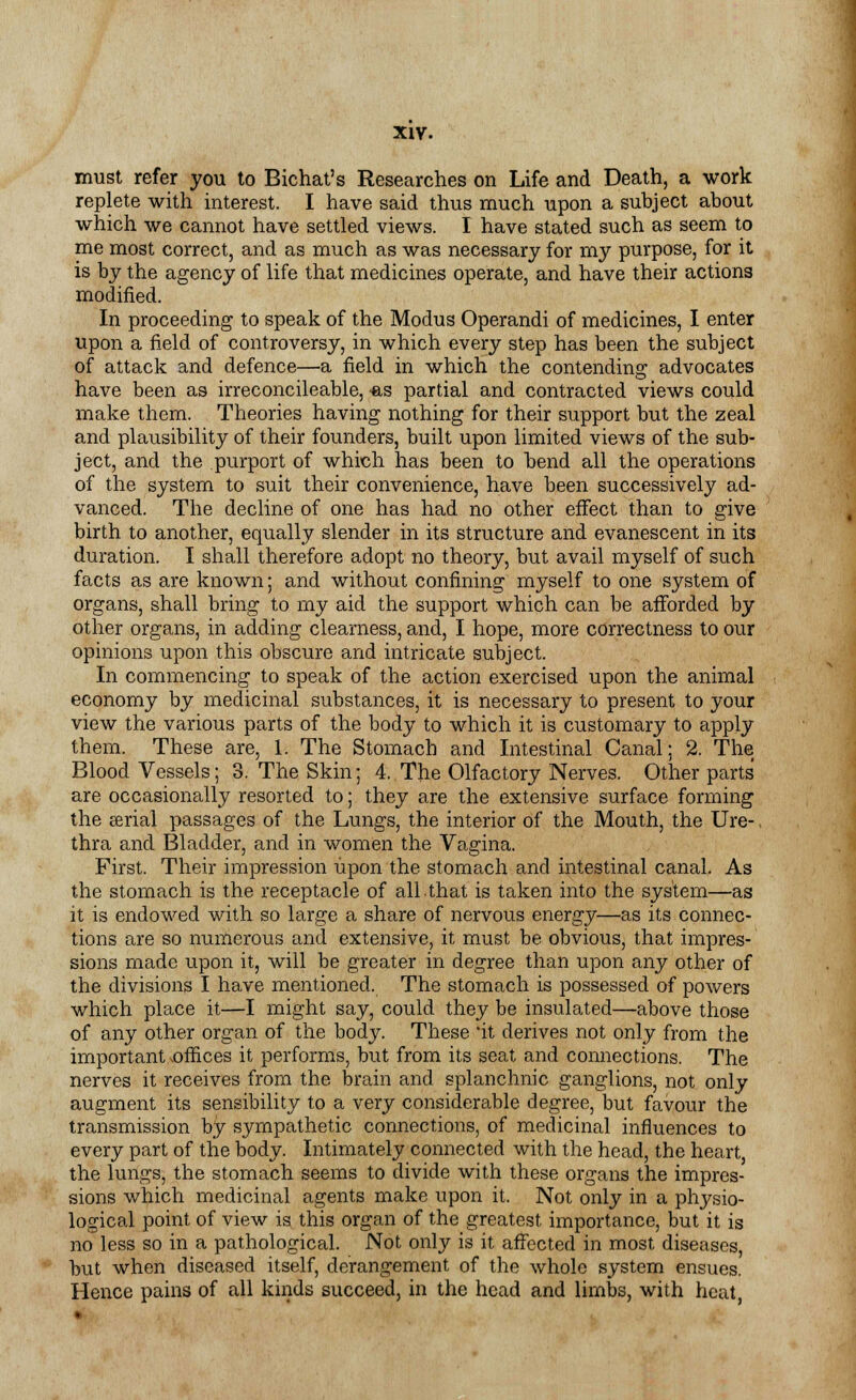 must refer you to Bichat's Researches on Life and Death, a work replete with interest. I have said thus much upon a subject about which we cannot have settled views. I have stated such as seem to me most correct, and as much as was necessary for my purpose, for it is by the agency of life that medicines operate, and have their actions modified. In proceeding to speak of the Modus Operandi of medicines, I enter upon a field of controversy, in which every step has been the subject of attack and defence—a field in which the contending advocates have been as irreconcileable, -as partial and contracted views could make them. Theories having nothing for their support but the zeal and plausibility of their founders, built upon limited views of the sub- ject, and the purport of which has been to bend all the operations of the system to suit their convenience, have been successively ad- vanced. The decline of one has had no other effect than to give birth to another, equally slender in its structure and evanescent in its duration. I shall therefore adopt no theory, but avail myself of such facts as are known; and without confining myself to one system of organs, shall bring to my aid the support which can be afforded by other organs, in adding clearness, and, I hope, more correctness to our opinions upon this obscure and intricate subject. In commencing to speak of the action exercised upon the animal economy by medicinal substances, it is necessary to present to your view the various parts of the body to which it is customary to apply them. These are, 1. The Stomach and Intestinal Canal; 2. The Blood Vessels; 3. The Skin; 4. The Olfactory Nerves. Other parts' are occasionally resorted to; they are the extensive surface forming the serial passages of the Lungs, the interior of the Mouth, the Ure-. thra and Bladder, and in women the Vagina. First. Their impression upon the stomach and intestinal canal. As the stomach is the receptacle of all.that is taken into the system—as it is endowed with so large a share of nervous energy—as its connec- tions are so numerous and extensive, it must be obvious, that impres- sions made upon it, will be greater in degree than upon any other of the divisions I have mentioned. The stomach is possessed of powers which place it—I might say, could they be insulated—above those of any other organ of the body. These 'it derives not only from the important .offices it performs, but from its seat and connections. The nerves it receives from the brain and splanchnic ganglions, not only augment its sensibility to a very considerable degree, but favour the transmission by sympathetic connections, of medicinal influences to every part of the body. Intimately connected with the head, the heart, the lungs, the stomach seems to divide with these organs the impres- sions which medicinal agents make upon it. Not only in a physio- logical point of view is this organ of the greatest importance, but it is no less so in a pathological. Not only is it affected in most diseases, but when diseased itself, derangement of the whole system ensues. Hence pains of all kinds succeed, in the head and limbs, with heat,