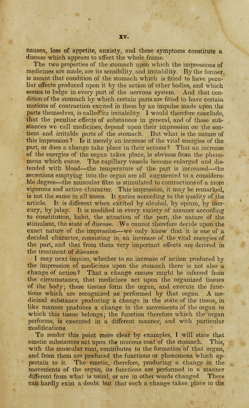 nausea, loss of appetite, anxiety, and these symptoms constitute a disease which appears to affect the whole frame. The two properties of the stomach upon which the impressions of medicines are made, are its sensibility, and irritability. By the former is meant that condition of the stomach which is fitted to have pecu- liar effects produced upon it by the action of other bodies, and which seems to lodge in every part of the nervous system. And that con- dition of the stomach by which certain parts are fitted to have certain motions of contraction excited in them by an impulse made upon the parts themselves, is called'its irritability. I would therefore conclude, that the peculiar effects of substances in general, and of those sub- stances we call medicines, depend upon their impression on the sen- tient and irritable parts of the stomach. But what is the nature of this impression ? Is it merely an increase of the vital energies of the part, or does a change take place in their actions ? That an increase of the energies of the organ takes place, is obvious from the pheno- mena which ensue. The capillary vessels become enlarged and dis- tended with blood—the temperature of the part is increased—the secretions emptying into the organ are all augmented to a considera- ble degree—the muscular fibre is stimulated to contractions of a more vigorous and active character. This impression, it may be remarked, is not the same in all cases. It varies according to the quality of the article. It is different when excited by alcohol, by opium, by mer- cury, by jalap. It is modified in every variety of manner according to constitution, habit, the situation of the part, the nature of the stimulant, the state of disease. We cannot therefore decide upon the exact nature of the impression—we only know that it is one of a decided character, consisting in an increase of the vital energies of the part, and that from them very important effects are derived in the treatment of diseases. I may next inquire, whether to an increase of action produced by the impression of medicines upon the stomach there is not also a change of action? That a change ensues might be inferred from the circumstance, that medicines act upon the organized tissues of the body; these tissues form the organ, and execute the func- tions which are recognized as performed by that organ. A me- dicinal substance producing a change in the state of the tissue, in like manner produces a change in the movements of the organ to which this tissue belongs; the function therefore which the organ performs, is executed in a different manner, and with particular modifications. To render this point more clear by examples, I will state that emetic substances act upon the mucous coat of the stomach. This, with the muscular coat, contributes to the formation of that organ, and from them are produced the functions or phenomena which ap- pertain to it. The emetic, therefore, producing a change in the movements of the organ, its functions are performed in a manner different from what is usual, or are in other words changed. There can hardly exist a doubt but that such a change takes place in the