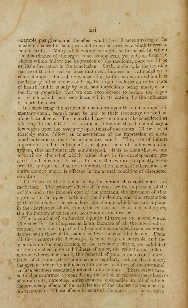 example just given, and the effect would be still more striking if the medicine instead of being taken during sickness, was administered to one in health. Many ouier examples might be furnished in which the disturbance of the organ is not so apparent, yet judging from the effects which follow the impression of the medicine, there would: be as little hesitation in the conclusion. Such, in short, is the irritable nature of the internal surfaces that every impression is attended with some change. This change, according to the manner in which it' is made, may either remove or bring the organ back nearer to the state of health, and it is only by such sanatory efforts being made, either locally or generally, that we can even expect to restore the organ or system which has been deranged in its action, by the influence of morbid causes. In considering the actions of medicines upon the stomach and ali- mentary canal, regard must be had to their secondary as well as immediate effects. The remarks I have made must be considered as referring to the latter. It is proper, therefore, that I should say a few words upon the secondary operations of medicines. These I need scarcely state, follow, as consequences of the impression of medi- cinal substances upon the alimentary canal. They are of infinite importance, and it is frequently to obtain their full influence on the system, that medicines are administered. It is to them that we are to attribute the relief which takes place in the developement, pro- gress, and effects of disease—to them that we are frequently to ex- pect the mitigation of some symptoms, the removal of others, and the entire, change which is effected in the actual condition of disordered structures. To illustrate these remarks, by the action cf several classes of medicines. The primary effects of emetics are the impression of the article upo'n the mucous coat of the stomach, the inversion of that organ with the upper portion of the duodenum, and the evacuation of their contents,—the secondary, the change which has taken place in the distribution of the fluids, the relaxation the system undergoes, the diminution of action, the reduction of the disease. The operation of cathartics equally illustrates the above views. The effect of their-impression is an increase of all the intestinal se- cretions, the serous in particular becoming augmented in a considerable degree, with those of the pancreas, liver, mucous glands, etc. From all these sources the discharges become very considerable, and the operation on the constitution, or the secondary effects, are exhibited in the dimished force and fulness of pulse, the reduction of inflam- mation wherever situated, the removal of pain, a more equal circu- lation of the fluids, the secretions more regularly performed—in short, the system under the influence of this new irritation of the intestinal surface becomes essentially altered in its actions. These views may be further confirmed by considering the action of various ol of stimulants, narcotics, antispasmodis, epispasiies, in all of which the secondary effects of the articles are of the utmost cemfcequexjee in our treatment. Those effects in some of [Ce