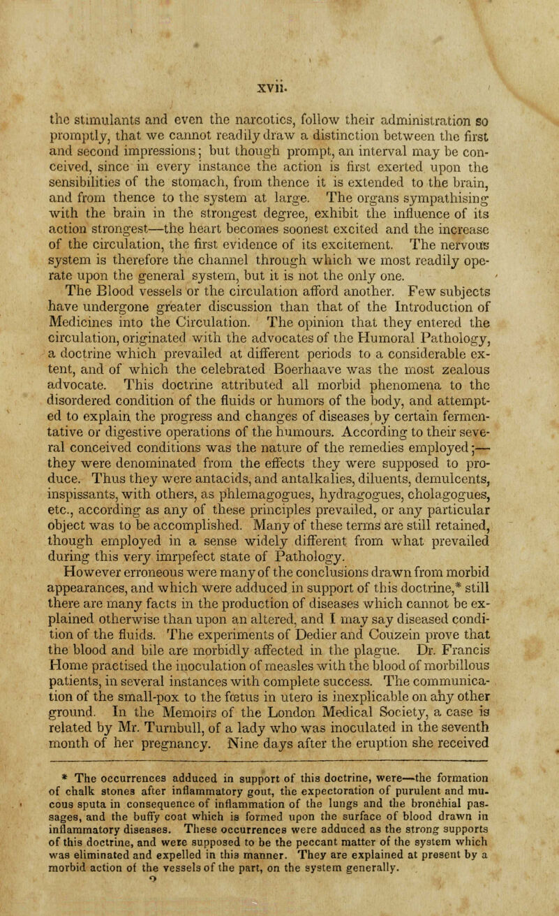 the stimulants and even the narcotics, follow their administration so promptly, that we cannot readily draw a distinction between the first and second impressions; but though prompt, an interval may be con- ceived, since in every instance the action is first exerted upon the sensibilities of the stomach, from thence it is extended to the brain, and from thence to the system at large. The organs sympathising with the brain in the strongest degree, exhibit the influence of its action strongest—the heart becomes soonest excited and the increase of the circulation, the first evidence of its excitement. The nervous system is therefore the channel through which we most readily ope- rate upon the general system, but it is not the only one. The Blood vessels or the circulation afford another. Few subjects have undergone greater discussion than that of the Introduction of Medicines into the Circulation. The opinion that they entered the circulation, originated with the advocates of the Humoral Pathology, a doctrine which prevailed at different periods to a considerable ex- tent, and of which the celebrated Boerhaave was the most zealous advocate. This doctrine attributed all morbid phenomena to the disordered condition of the fluids or humors of the body, and attempt- ed to explain the progress and changes of diseases by certain fermen- tative or digestive operations of the humours. According to their seve- ral conceived conditions was the nature of the remedies employed;— they were denominated from the effects they were supposed to pro- duce. Thus they were antacids, and antalkalies, diluents, demulcents, inspissants, with others, as phlemagogues, hydragogues, cholagogues, etc., according as any of these principles prevailed, or any particular object was to be accomplished. Many of these terms are still retained, though employed in a sense widely different from what prevailed during this very imrpefect state of Pathology. However erroneous were many of the conclusions drawn from morbid appearances, and which were adduced in support of this doctrine,* still there are many facts in the production of diseases which cannot be ex- plained otherwise than upon an altered, and I may say diseased condi- tion of the fluids. The experiments of Dedier and Couzein prove that the blood and bile are morbidly affected in the plague. Dr. Francis Home practised the inoculation of measles with the blood of morbillous patients, in several instances with complete success. The communica- tion of the small-pox to the fcetus in utero is inexplicable on ahy other ground. In the Memoirs of the London Medical Society, a case is related by Mr. Turnbull, of a lady who was inoculated in the seventh month of her pregnancy. Nine days after the eruption she received * The occurrences adduced in support of this doctrine, were—the formation of chalk stones after inflammatory gout, the expectoration of purulent and mu- cous sputa in consequence of inflammation of the lungs and the bronchial pas. sages, and the buffy coat which is formed upon the surface of blood drawn in inflammatory diseases. These occurrences were adduced as the strong supports of this doctrine, and were supposed to be the peccant matter of the system which was eliminated and expelled in this manner. They are explained at present by a morbid action of the vessels of the part, on the system generally. o