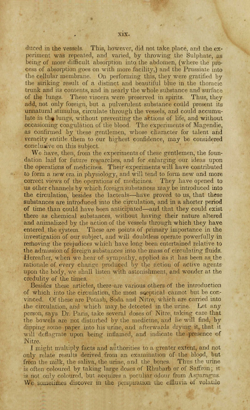 duced in the vessels. This, however, did not take place, and the ex- periment was repeated, and varied, by throwing the Sulphate, as being- of more difficult absorption into the abdomen, (where the pro- cess of absorption goes on with more facility,) and the Prussiate into the cellular membrane. On performing; this, they were gratified by the striking result of a distinct and beautiful blue in the thoracic trunk and its contents, and in nearly the whole substance and surface of the lungs. These viscera were preserved in spirits. Thus, they add, not only foreign, but a pulverulent substance could present its unnatural stimulus, circulate through the vessels, and could accumu- late in th§ lungs, without preventing the actions of life, and without occasioning coagulation of the blood. The experiments of Magendie, as confirmed by these gentlemen, whose character for talent and veracity entitle them to our highest confidence, may be considered conclusive on this subject. We have, then, from the experiments of these gentlemen, the foun- dation laid for future researches, and for enlarging our ideas upon the operations of medicines. Their experiments will have contributed to form a new era in physiology, and will tend to form new and more correct views of the operations of medicines. They have opened to us other channels by which foreign substances may be introduced into the circulation, besides the lacteals—have proved to us, that these substances are introduced into the circulation, and in a shorter period of time than could have been anticipated—and that they could exist there as chemical substances, without having their nature altered and animalized by the action of the vessels through which they have entered the system. These are points of primary importance in the investigation of our subject, and will doubtless operate powerfully in removing the prejudices which have long been entertained relative to the admission of foreign substances into the- mass of circulating fluids. Hereafter, when we hear of sympathy, applied as it has been as, the rationale of every change produced by the action of active agents upon the body, we shall listen with astonishment, and wonder at the credulity of the times. Besides these articles, there are various others of the introduction of which into the circulation, the most sceptical cannot but be con- vinced. Of these are Potash, Soda and Nitre, which are carried into the circulation, and which may be detceted in the urine. Let any person, says Dr. Paris, take several doses of Nitre, taking care that the bowels are not disturbed by the medicine, and he will find, by dipping some paper into his urine, and afterwards drying it, that it will deflagrate upon being inflamed, and indicate the (presence of Nitre. I might multiply facts and authorities to a greater extent, and not only relate results derived from an examination of the blood, but from the milk, the saliva, the urine, and the bones. Thus the urine is often coloured by taking large doses of Rhubarb or of Saffron; it is not only coloured, but acquires a peculiar Odour from Asparagus. We sometimes discover in the perspiration the effluvia of volatile