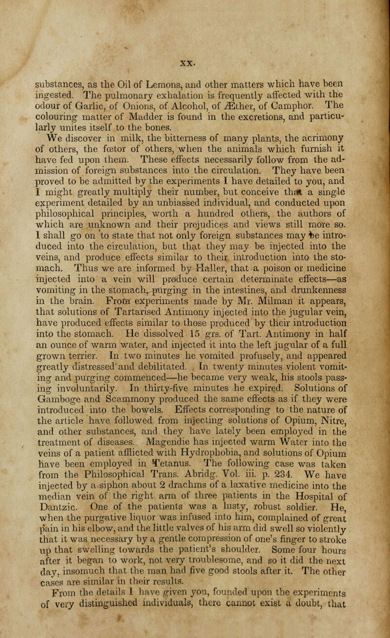 substances, as the Oil of Lemons, and other matters which have been ingested. The pulmonary exhalation is frequently affected with the odour of Garlic, of Onions, of Alcohol, of iEther, of Camphor. The colouring matter of Madder is found in the excretions, and particu- larly unites itself to the bones. We discover in milk, the bitterness of many plants, the acrimony of others, the fcetor of others, when the animals which furnish it have fed upon them. These effects necessarily follow from the ad- mission of foreign substances into the circulation. They have been proved to be admitted by the experiments I have detailed to you, and I might greatly multiply their number, but conceive thglt a single experiment detailed by an unbiassed individual, and conducted upon philosophical principles, worth a hundred others, the authors of which are unknown and their prejudices and views still more so. I shall go on to state that not only foreign substances may fce intro- duced into the circulation, but that they may be injected into the veins, and produce effects similar to their introduction into the sto- mach. Thus we are informed by-Haller, that a poison or medicine injected into a vein will produce certain determinate effects—as vomiting in the stomaclvpurging in the intestines, and drunkenness in the brain. From experiments made by Mr. Milman it appears, that solutions of Tartarised Antimony injected into the jugular vein, have produced effects similar to those produced by their introduction into the stomach. He dissolved 15 grs. of Tart. Antimony in half an ounce of warm water, and injected it into the left jugular of a full grown terrier. In two minutes he vomited profusely, and appeared greatly distressed' and debilitated. , In twenty minutes violent vomit- ing and purging commenced—he became very weak, his stools pass- ing involuntarily. In thirty-five minutes he expired. Solutions of Gamboge and Scammony produced the same effects as if they were introduced into the bowels. Effects corresponding to the nature of the article have followed from injecting solutions of Opium, Nitre, and other substances, and, they have lately been employed in the treatment of diseases.. Magendie has injected warm Water into the veins of a patient afflicted with Hydrophobia, and solutions of Opium have been employed in Tetanus. The following case was taken from the Philosophical Trans. Abridg. Vol. iii. p. 234. We have injected by a.siphon about 2 drachms of a laxative medicine into the median vein of the right arm of three patients in the Hospital of Dantzic. One of the patients was a lusty, robust soldier. He, when the purgative liquor was infused into him, complained of great pain in his elbow, and the little valves of his arm did swell so violently that it was necessary by a gentle compression of one's finger to stroke up that swelling towards the patient's shoulder. Some four hours after it began to work, not very troublesome, and so it did the next day, insomuch that the man had five good stools after it. The other cases are similar in their results. From the details I have given you, founded upon the experiments of very distinguished individuals, there cannot exist a doubt, that