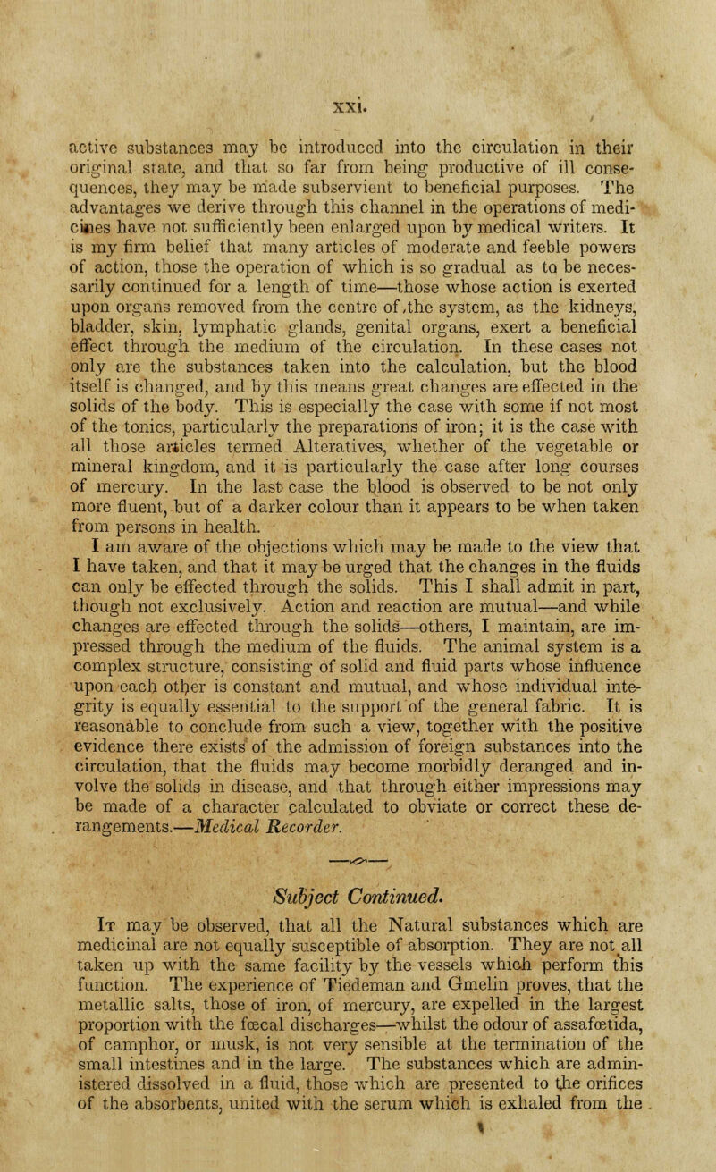 active substances may be introduced into the circulation in their original state, and that so far from being productive of ill conse- quences, they may be made subservient to beneficial purposes. The advantages we derive through this channel in the operations of medi- cines have not sufficiently been enlarged upon by medical writers. It is my firm belief that many articles of moderate and feeble powers of action, those the operation of which is so gradual as to be neces- sarily continued for a length of time—those whose action is exerted upon organs removed from the centre of,the system, as the kidneys, bladder, skin, lymphatic glands, genital organs, exert a beneficial effect through the medium of the circulation. In these cases not only are the substances taken into the calculation, but the blood itself is changed, and by this means great changes are effected in the solids of the body. This is especially the case with some if not most of the tonics, particularly the preparations of iron; it is the case with all those articles termed Alteratives, whether of the vegetable or mineral kingdom, and it is particularly the case after long courses of mercury. In the last case the blood is observed to be not only more fluent, but of a darker colour than it appears to be when taken from persons in health. I am aware of the objections which may be made to the view that I have taken, and that it may be urged that the changes in the fluids can only be effected through the solids. This I shall admit in part, though not exclusively. Action and reaction are mutual—and while changes are effected through the solids—others, I maintain, are im- pressed through the medium of the fluids. The animal system is a complex structure, consisting of solid and fluid parts whose influence upon each other is constant and mutual, and whose individual inte- grity is equally essential to the support of the general fabric. It is reasonable to conclude from such a view, together with the positive evidence there exists of the admission of foreign substances into the circulation, that the fluids may become morbidly deranged and in- volve the solids in disease, and that through either impressions may be made of a character calculated to obviate or correct these de- rangements.—Medical Recorder. Subject Continued. It may be observed, that all the Natural substances which are medicinal are not equally susceptible of absorption. They are not all taken up with the same facility by the vessels which perform this function. The experience of Tiedeman and Gmelin proves, that the metallic salts, those of iron, of mercury, are expelled in the largest proportion with the fcecal discharges—whilst the odour of assafcetida, of camphor, or musk, is not very sensible at the termination of the small intestines and in the large. The substances which are admin- istered dissolved in a fluid, those which are presented to the orifices of the absorbents, united with the serum which is exhaled from the \