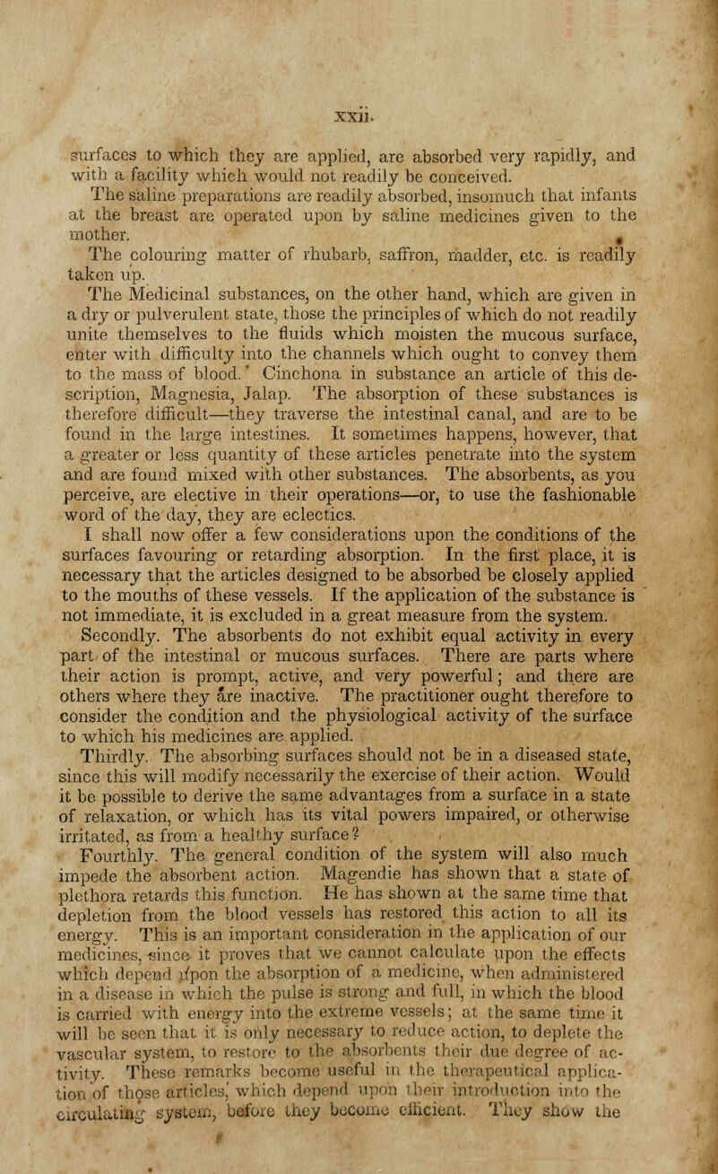 surfaces to which they are applied, are absorbed very rapidly, and with a facility which would not readily be conceived. The saline preparations are readily absorbed, insomuch that infants at the breast are operated upon by saline medicines given to the mother. # The colouring matter of rhubarb, saffron, madder, etc. is readily taken up. The Medicinal substances, on the other hand, which are given in a dry or pulverulent state, those the principles of which do not readily unite themselves to the fluids which moisten the mucous surface, enter with difficulty into the channels which ought to convey them to the mass of blood.' Cinchona in substance an article of this de- scription, Magnesia, Jalap. The absorption of these substances is therefore difficult—they traverse the intestinal canal, and are to be found in the large intestines. It sometimes happens, however, that a greater or less quantity of these articles penetrate into the system and are found mixed with other substances. The absorbents, as you perceive, are elective in their operations—or, to use the fashionable word of the day, they are eclectics. I shall now offer a few considerations upon the conditions of the surfaces favouring or retarding absorption. In the first place, it is necessary that the articles designed to be absorbed be closely applied to the mouths of these vessels. If the application of the substance is not immediate, it is excluded in a great measure from the system. Secondly. The absorbents do not exhibit equal activity in every part of the intestinal or mucous surfaces. There are parts where their action is prompt, active, and very powerful; and there are others where they are inactive. The practitioner ought therefore to consider the condition and the physiological activity of the surface to which his medicines are applied. Thirdly. The absorbing surfaces should not be in a diseased state, since this will modify necessarily the exercise of their action. Would it be possible to derive the same advantages from a surface in a state of relaxation, or which has its vital powers impaired, or otherwise irritated, as from' a healthy surface ? Fourthly. The general condition of the system will also much impede the absorbent action. Magendie has shown that a state of plethora retards this function. He has shown at the same time that depletion from the blood vessels has restored this action to all its energy. This is an important consideration in the application of our medicines, «inc& it proves that we cannot calculate upon the effects which depend jipon the absorption of a medicine, when administered in a disease in which the pulse is strong and full, in which the blood is carried with energy into the extreme vessels; at the same time it will be seen that it is only necessary to reduce action, to deplete the vascular system, to restore to the absorbents their due degree of ac- tivity. These remarks become useful in the therapeutical applica- tion of those articles,' which depend upon their introduction into the circulating system, before they become efficient. They show the