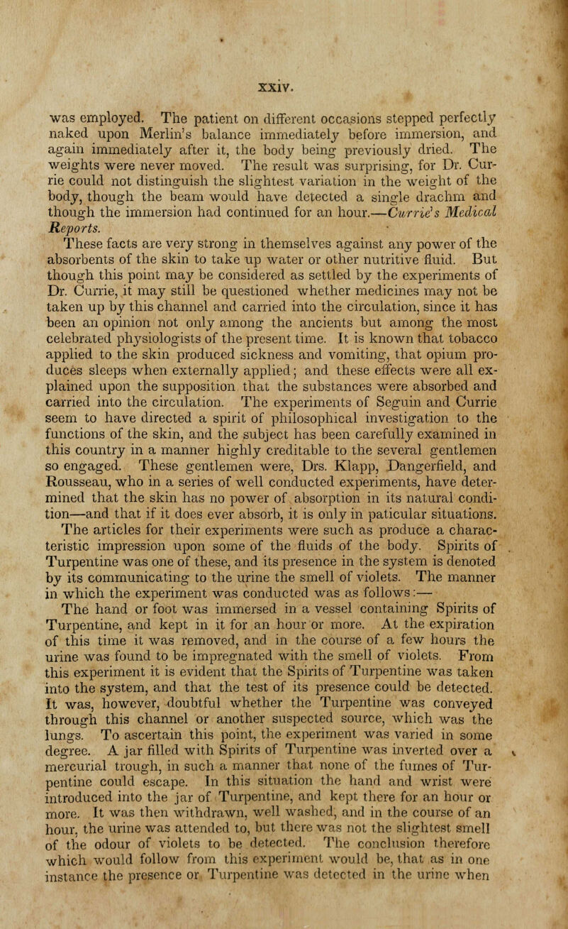 was employed. The patient on different occasions stepped perfectly naked upon Merlin's balance immediately before immersion, and again immediately after it, the body being previously dried. The weights were never moved. The result was surprising, for Dr. Cur- rie could not distinguish the slightest variation in the weight of the body, though the beam would have detected a single drachm and though the immersion had continued for an hour.—Currie1 s Medical Reports. These facts are very strong in themselves against any power of the absorbents of the skin to take up water or other nutritive fluid. But though this point may be considered as settled by the experiments of Dr. Currie, it may still be questioned whether medicines may not be taken up by this channel and carried into the circulation, since it has been an opinion not only among the ancients but among the most celebrated physiologists of the present time. It is known that tobacco applied to the skin produced sickness and vomiting, that opium pro- duces sleeps when externally applied; and these effects were all ex- plained upon the supposition that the substances were absorbed and carried into the circulation. The experiments of Seguin and Currie seem to have directed a spirit of philosophical investigation to the functions of the skin, and the subject has been carefully examined in this country in a manner highly creditable to the several gentlemen so engaged. These gentlemen were, Drs. Klapp, Dangerfleld, and Rousseau, who in a series of well conducted experiments, have deter- mined that the skin has no power of absorption in its natural condi- tion—and that if it does ever absorb, it is only in paticular situations. The articles for their experiments were such as produce a charac- teristic impression upon some of the fluids of the body. Spirits of Turpentine was one of these, and its presence in the system is denoted by its communicating to the urine the smell of violets. The manner in which the experiment was conducted was as follows:— The hand or foot was immersed in a vessel containing Spirits of Turpentine, and kept in it for an hour or more. At the expiration of this time it was removed, and in the course of a few hours the urine was found to be impregnated with the smell of violets. From this experiment it is evident that the Spirits of Turpentine was taken into the system, and that the test of its presence could be detected. It was, however, doubtful whether the Turpentine was conveyed through this channel or another suspected source, which was the lungs. To ascertain this point, the experiment was varied in some degree. A jar filled with Spirits of Turpentine was inverted over a mercurial trough, in such a manner that none of the fumes of Tur- pentine could escape. In this situation the hand and wrist were: introduced into the jar of Turpentine, and kept there for an hour or more. It was then withdrawn, well washed, and in the course of an hour, the urine was attended to, but there was not the slightest smell of the odour of violets to be detected. The conclusion therefore which would follow from this experiment would be, that as in one instance the presence or Turpentine was detected in the urine when