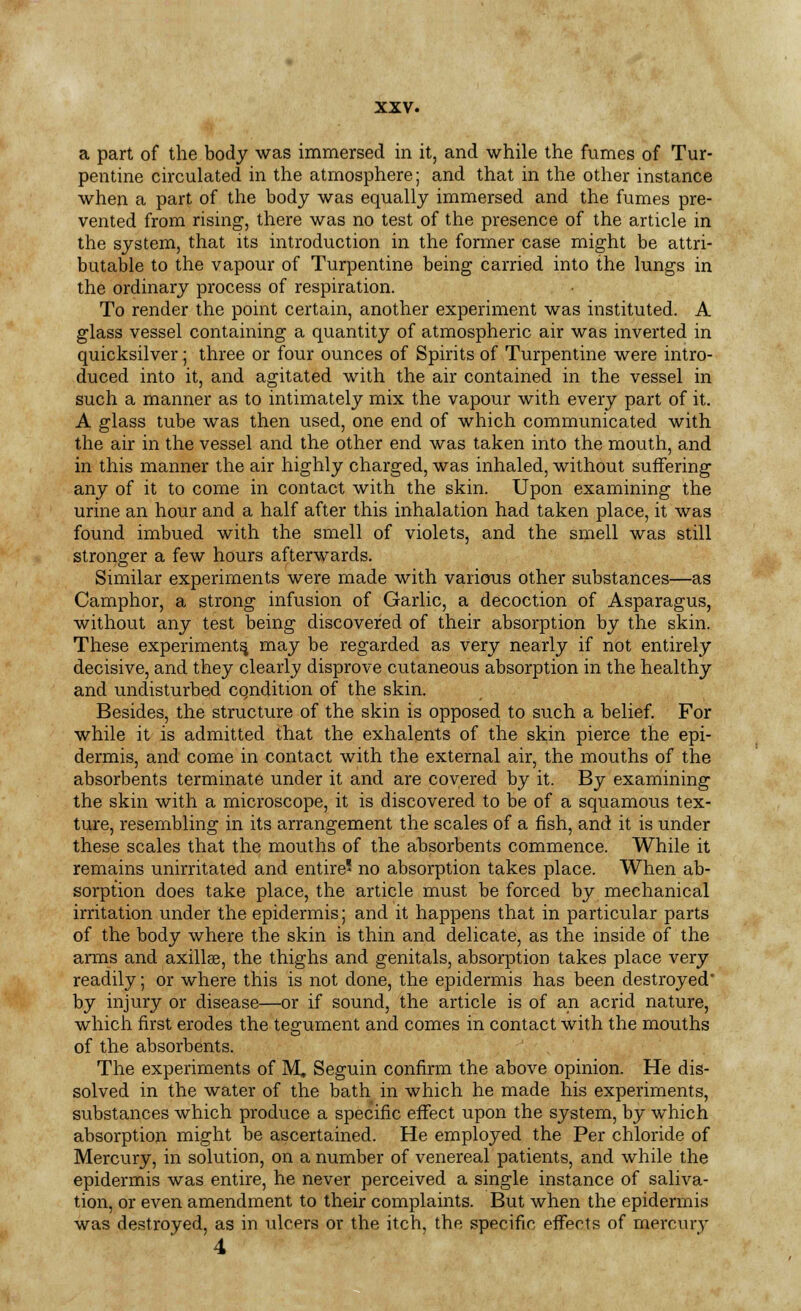 a part of the body was immersed in it, and while the fumes of Tur- pentine circulated in the atmosphere; and that in the other instance when a part of the body was equally immersed and the fumes pre- vented from rising, there was no test of the presence of the article in the system, that its introduction in the former case might be attri- butable to the vapour of Turpentine being carried into the lungs in the ordinary process of respiration. To render the point certain, another experiment was instituted. A glass vessel containing a quantity of atmospheric air was inverted in quicksilver; three or four ounces of Spirits of Turpentine were intro- duced into it, and agitated with the air contained in the vessel in such a manner as to intimately mix the vapour with every part of it. A glass tube was then used, one end of which communicated with the air in the vessel and the other end was taken into the mouth, and in this manner the air highly charged, was inhaled, without suffering any of it to come in contact with the skin. Upon examining the urine an hour and a half after this inhalation had taken place, it was found imbued with the smell of violets, and the smell was still stronger a few hours afterwards. Similar experiments were made with various other substances—as Camphor, a strong infusion of Garlic, a decoction of Asparagus, without any test being discovered of their absorption by the skin. These experiments, may be regarded as very nearly if not entirely decisive, and they clearly disprove cutaneous absorption in the healthy and undisturbed cqndition of the skin. Besides, the structure of the skin is opposed to such a belief. For while it is admitted that the exhalents of the skin pierce the epi- dermis, and come in contact with the external air, the mouths of the absorbents terminate under it and are covered by it. By examining the skin with a microscope, it is discovered to be of a squamous tex- ture, resembling in its arrangement the scales of a fish, and it is under these scales that the mouths of the absorbents commence. While it remains unirritated and entire no absorption takes place. When ab- sorption does take place, the article must be forced by mechanical irritation under the epidermis; and it happens that in particular parts of the body where the skin is thin and delicate, as the inside of the arms and axillae, the thighs and genitals, absorption takes place very readily; or where this is not done, the epidermis has been destroyed' by injury or disease—or if sound, the article is of an acrid nature, which first erodes the tegument and comes in contact with the mouths of the absorbents. The experiments of M. Seguin confirm the above opinion. He dis- solved in the water of the bath in which he made his experiments, substances which produce a specific effect upon the system, by which absorption might be ascertained. He employed the Per chloride of Mercury, in solution, on a number of venereal patients, and while the epidermis was entire, he never perceived a single instance of saliva- tion, or even amendment to their complaints. But when the epidermis was destroyed, as in ulcers or the itch, the specific effects of mercurv 4