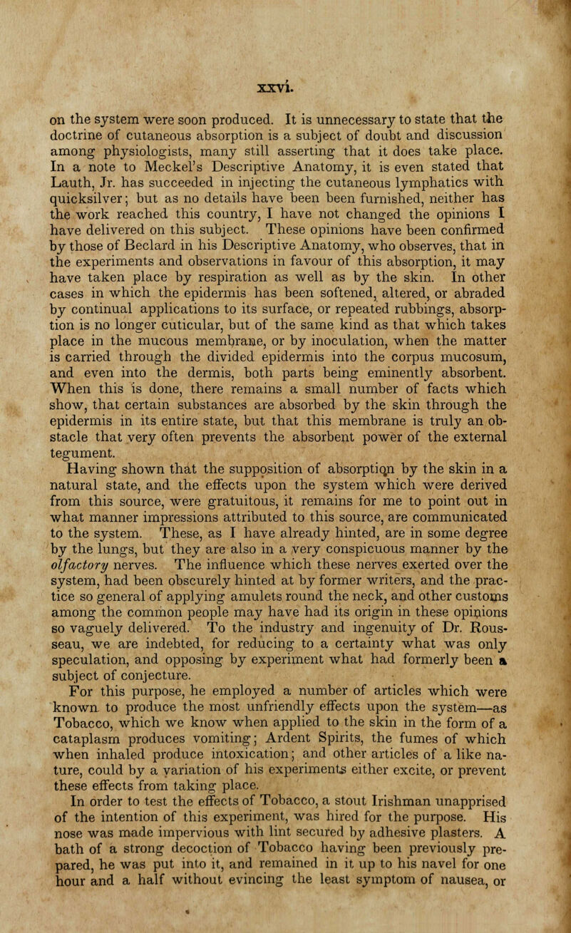 on the system were soon produced. It is unnecessary to state that the doctrine of cutaneous absorption is a subject of doubt and discussion among physiologists, many still asserting that it does take place. In a note to Meckel's Descriptive Anatomy, it is even stated that Lauth, Jr. has succeeded in injecting the cutaneous lymphatics with quicksilver; but as no details have been been furnished, neither has the work reached this country, I have not changed the opinions I have delivered on this subject. These opinions have been confirmed by those of Beclard in his Descriptive Anatomy, who observes, that in the experiments and observations in favour of this absorption, it may have taken place by respiration as well as by the skin. In other cases in which the epidermis has been softened, altered, or abraded by continual applications to its surface, or repeated rubbings, absorp- tion is no longer cuticular, but of the same kind as that which takes place in the mucous membrane, or by inoculation, when the matter is carried through the divided epidermis into the corpus mucosum, and even into the dermis, both parts being eminently absorbent. When this is done, there remains a small number of facts which show, that certain substances are absorbed by the skin through the epidermis in its entire state, but that this membrane is truly an ob- stacle that very often prevents the absorbent power of the external tegument. Having shown that the supposition of absorption by the skin in a natural state, and the effects upon the system which were derived from this source, were gratuitous, it remains for me to point out in what manner impressions attributed to this source, are communicated to the system. These, as I have already hinted, are in some degree by the lungs, but they are also in a very conspicuous manner by the olfactory nerves. The influence which these nerves exerted over the system, had been obscurely hinted at by former writers, and the prac- tice so general of applying amulets round the neck, and other customs among the common people may have had its origin in these opinions so vaguely delivered. To the industry and ingenuity of Dr. Rous- seau, we are indebted, for reducing to a certainty what was only speculation, and opposing by experiment what had formerly been a subject of conjecture. For this purpose, he employed a number of articles which were known, to produce the most unfriendly effects upon the system—as Tobacco, which we know when applied to the skin in the form of a cataplasm produces vomiting; Ardent Spirits, the fumes of which when inhaled produce intoxication; and other articles of a like na- ture, could by a variation of his experiments either excite, or prevent these effects from taking place. In order to test the effects of Tobacco, a stout Irishman unapprised of the intention of this experiment, was hired for the purpose. His nose was made impervious with lint secured by adhesive plasters. A bath of a strong decoction of Tobacco having been previously pre- pared, he was put into it, and remained in it up to his navel for one hour and a half without evincing the least symptom of nausea, or