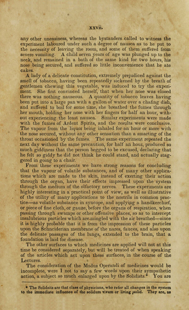 any other uneasiness, whereas the bystanders called to witness the experiment laboured under such a degree of nausea as to he put to the necessity of leaving the room, and some of them suffered from severe vomiting. A child seven years of age was plunged up to the neck, and remained in a bath of the same kind for two hours, his nose being secured, and suffered so little inconvenience that he ate cakes. A lady of a delicate constitution, extremely prejudiced against the smell of tobacco, having been repeatedly sickened by the breath of gentlemen chewing this vegetable, was induced to try the experi- ment. She first convinced herself, that when her nose was closed there was nothing nauseous. A quantity of tobacco leaves having been put into a large pan with a gallon of water over a chafing dish, and suffered to boil for some time, she breathed the fumes through her mouth, holding her nose with her fingers for half an hour, with- out experiencing the least nausea. Similar experiments were made with the fumes of Ardent Spirits, and the results were conclusive. The vapour from the liquor being inhaled for an hour or more with the nose secured, without any other sensation than a smarting of the throat occasioned by the fumes. The same experiment repeated the next day without the same precaution, for half an hour, produced so much giddiness that the person begged to be excused, declaring that he felt so giddy he did not think he could stand, and actually stag- gered in going to a chair. From these experiments we have strong reasons for concluding that the vapour of volatile substances, and of many other applica- tions which are made to the skin, instead of exerting their action through the organ, have their effects impressed upon the system through the medium of the olfactory nerves. These experiments are highly interesting in a practical point of view, as well as illustrative of the utility of many applications to the nostrils in common prac- tice—as volatile substance in syncope, and applying a handkerchief, or piece of fine cloth, or gauze, before the organs of respiration, when passing through swamps or other offensive places, so as to intercept insalubrious particles which are.mingled with the air breathed—since it is highly probable that it is from the impression of these particles upon the Schnciderian membrane of the nares, fauces, and also upon the delicate passages of the lungs, extended to the brain, that a foundation is laid for disease. The other surfaces to which medicines are applied will not at this time be considered separately, but will be treated of when speaking of the articles which act upon these surfaces, in the course of the Lectures. The consideration of the Modus Operandi of medicines would be incomplete, were I not to say a few words upon their sympathetic action, a subject so much enlarged upon by the Solidists.* You are * The Solidsits are that class of physicians, who refer all changes in the system to the immediate influence of the solidum vivum or living [solid. They are, as