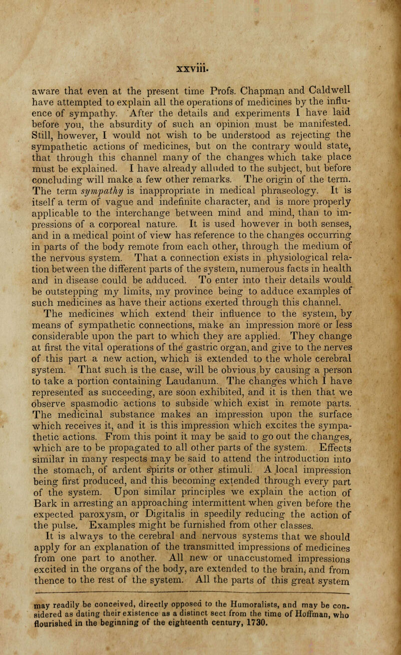 aware that even at the present time Profs. Chapman and Caldwell have attempted to explain all the operations of medicines by the influ- ence of sympathy. After the details and experiments I have laid before you, the absurdity of such an opinion must be manifested. Still, however, I would not wish to be understood as rejecting the sympathetic actions of medicines, but on the contrary would state, that through this channel many of the changes which take place must be explained. I have already alluded to the subject, but before concluding will make a few other remarks. The origin of the term. The term sympathy is inappropriate in medical phraseology. It is itself a term of vague and indefinite character, and is more properly applicable to the interchange between mind and mind, than to im- pressions of a corporeal nature. It is used however in both senses, and in a medical point of view has reference to the changes occurring in parts of the body remote from each other, through the medium of the nervous system. That a connection exists in physiological rela- tion between the different parts of the system, numerous facts in health and in disease could be adduced. To enter into their details would be outstepping my limits, my province being to adduce examples of such medicines as have their actions exerted through this channel. The medicines which extend their influence to the system, by means of sympathetic connections, make an impression more or less considerable upon the part to which they are applied. They change at first the vital operations of the gastric organ, and give to the nerves of this part a new action, which is extended to the whole cerebral system. That such is the case, will be obvious by causing a person to take a portion containing Laudanum. The changes which I have represented as succeeding, are soon exhibited, and it is then that we observe spasmodic actions to subside which exist in remote parts. The medicinal substance makes an impression upon the surface which receives it, and it is this impression which excites the sympa- thetic actions. From this point it may be said to go out the changes, which are to be propagated to all other parts of the system. Effects similar in many respects may be said to attend the introduction into the stomach, of ardent spirits or other stimuli. A local impression being first produced, and this becoming extended through every part of the system. Upon similar principles we explain the action of Bark in arresting an approaching intermittent when given before the expected paroxysm, or Digitalis in speedily reducing the action of the pulse. Examples might be furnished from other classes. It is always to the cerebral and nervous systems that we should apply for an explanation of the transmitted impressions of medicines from one part to another. All new or unaccustomed impressions excited in the organs of the body, are extended to the brain, and from thence to the rest of the system. All the parts of this great system may readily be conceived, directly opposed to the Humoralists, and may be con- sidered as dating their existence as a distinct sect from the time of Hoffman, who flourished in the beginning of the eighteenth century, 1730.