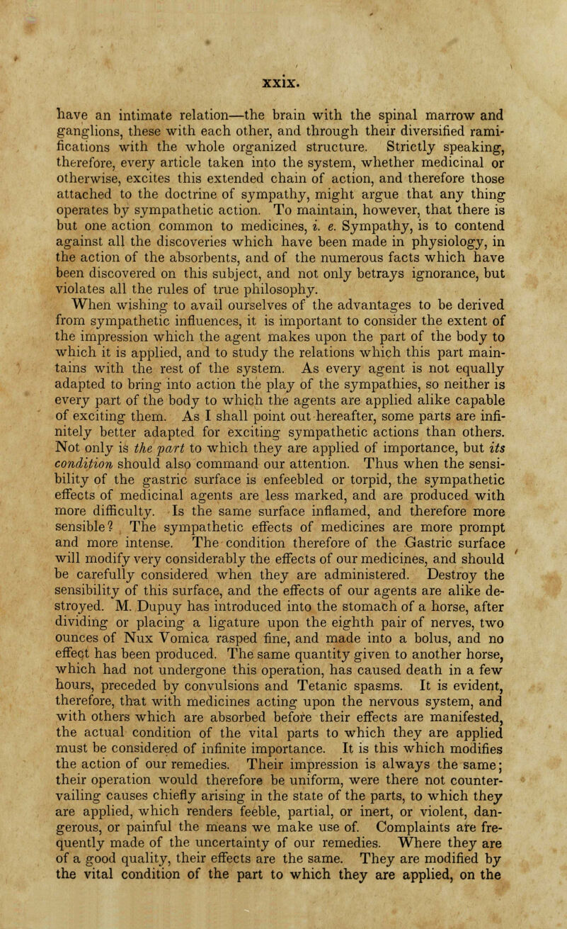 have an intimate relation—the brain with the spinal marrow and ganglions, these with each other, and through their diversified rami- fications with the whole organized structure. Strictly speaking, therefore, every article taken into the system, whether medicinal or otherwise, excites this extended chain of action, and therefore those attached to the doctrine of sympathy, might argue that any thing operates by sympathetic action. To maintain, however, that there is but one action common to medicines, i. e. Sympathy, is to contend against all the discoveries which have been made in physiology, in the action of the absorbents, and of the numerous facts which have been discovered on this subject, and not only betrays ignorance, but violates all the rules of true philosophy. When wishing to avail ourselves of the advantages to be derived from sympathetic influences, it is important to consider the extent of the impression which the agent makes upon the part of the body to which it is applied, and to study the relations which this part main- tains with the rest of the system. As every agent is not equally adapted to bring into action the play of the sympathies, so neither is every part of the body to which the agents are applied alike capable of exciting them. As I shall point out hereafter, some parts are infi- nitely better adapted for exciting sympathetic actions than others. Not only is the part to which they are applied of importance, but its condition should also command our attention. Thus when the sensi- bility of the gastric surface is enfeebled or torpid, the sympathetic effects of medicinal agents are less marked, and are produced with more difficulty. Is the same surface inflamed, and therefore more sensible? The sympathetic effects of medicines are more prompt and more intense. The condition therefore of the Gastric surface will modify very considerably the effects of our medicines, and should be carefully considered when they are administered. Destroy the sensibility of this surface, and the effects of our agents are alike de- stroyed. M. Dupuy has introduced into the stomach of a horse, after dividing or placing a ligature upon the eighth pair of nerves, two ounces of Nux Vomica rasped fine, and made into a bolus, and no effect has been produced. The same quantity given to another horse, which had not undergone this operation, has caused death in a few hours, preceded by convulsions and Tetanic spasms. It is evident, therefore, that with medicines acting upon the nervous system, and with others which are absorbed before their effects are manifested, the actual condition of the vital parts to which they are applied must be considered of infinite importance. It is this which modifies the action of our remedies. Their impression is always the same; their operation would therefore be uniform, were there not counter- vailing causes chiefly arising in the state of the parts, to which they are applied, which renders feeble, partial, or inert, or violent, dan- gerous, or painful the means we make use of. Complaints are fre- quently made of the uncertainty of our remedies. Where they are of a good quality, their effects are the same. They are modified by the vital condition of the part to which they are applied, on the