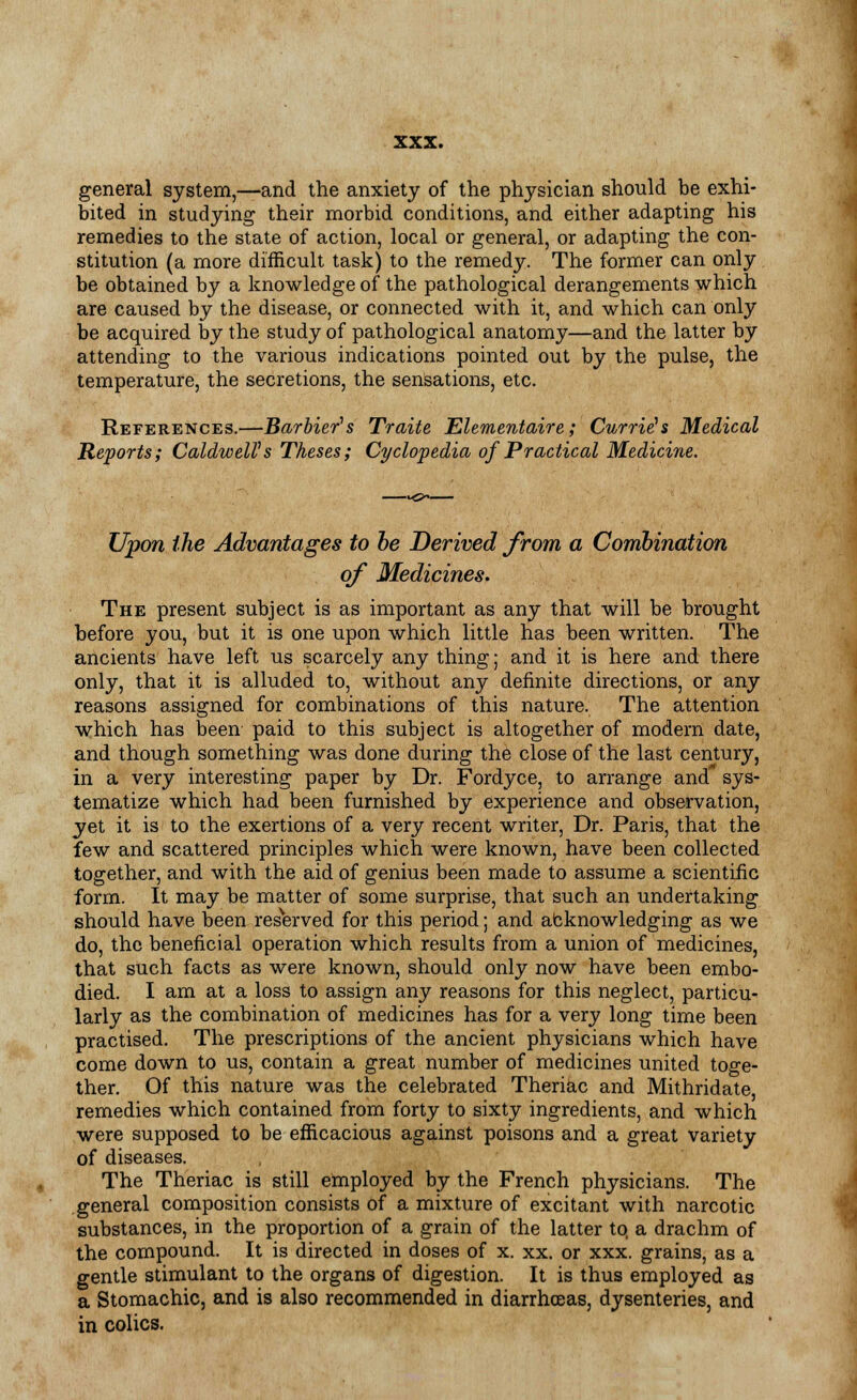 general system,—and the anxiety of the physician should be exhi- bited in studying their morbid conditions, and either adapting his remedies to the state of action, local or general, or adapting the con- stitution (a more difficult task) to the remedy. The former can only be obtained by a knowledge of the pathological derangements which are caused by the disease, or connected with it, and which can only be acquired by the study of pathological anatomy—and the latter by attending to the various indications pointed out by the pulse, the temperature, the secretions, the sensations, etc. References.—Barbier's Traite Elementaire; Currie's Medical Reports; CaldweUs Theses; Cyclopedia of Practical Medicine. Upon the Advantages to be Derived from a Combination of Medicines. The present subject is as important as any that will be brought before you, but it is one upon which little has been written. The ancients have left us scarcely any thing; and it is here and there only, that it is alluded to, without any definite directions, or any reasons assigned for combinations of this nature. The attention which has been paid to this subject is altogether of modern date, and though something was done during the close of the last century, in a very interesting paper by Dr. Fordyce, to arrange and sys- tematize which had been furnished by experience and observation, yet it is to the exertions of a very recent writer, Dr. Paris, that the few and scattered principles which were known, have been collected together, and with the aid of genius been made to assume a scientific form. It may be matter of some surprise, that such an undertaking should have been reserved for this period; and abknowledging as we do, the beneficial operation which results from a union of medicines, that such facts as were known, should only now have been embo- died. I am at a loss to assign any reasons for this neglect, particu- larly as the combination of medicines has for a very long time been practised. The prescriptions of the ancient physicians which have come down to us, contain a great number of medicines united toge- ther. Of this nature was the celebrated Theriac and Mithridate remedies which contained from forty to sixty ingredients, and which were supposed to be efficacious against poisons and a great variety of diseases. The Theriac is still employed by the French physicians. The general composition consists of a mixture of excitant with narcotic substances, in the proportion of a grain of the latter to, a drachm of the compound. It is directed in doses of x. xx. or xxx. grains, as a gentle stimulant to the organs of digestion. It is thus employed as a Stomachic, and is also recommended in diarrhoeas, dysenteries, and in colics.