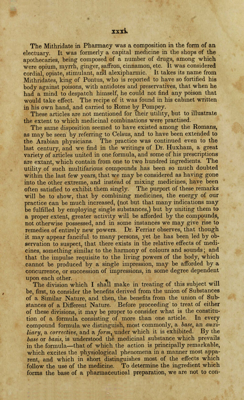 The Mithridate in Pharmacy was a composition in the form of an electuary. It was formerly a capital medicine in the shops of the apothecaries, being composed of a number of drugs, among which were opium, myrrh, ginger, saffron, cinnamon, etc. It was considered cordial, opiate, stimulant, and alexipharmic. It takes its name from Mithridates, king of Pontus, who is reported to have so fortified his body against poisons, with antidotes and preservatives, that when he had a mind to despatch himself, he could not find any poison that would take effect. The recipe of it was found in his cabinet written in his own hand, and carried to Rome by Pompey. These articles are not mentioned for their utility, but to illustrate the extent to which medicinal combinations were practised. The same disposition seemed to have existed among the Romans, as may be seen by referring to Celsus, and to have been extended to the Arabian physicians. The practice was continued even to the last century, and we find in the writings of Dr. Huxham, a great variety of articles united in one formula, and some of his prescriptions are extant, which contain from one to two hundred ingredients. The utility of such multifarious compounds has been so much doubted within the last few years, that we may be considered as having gone into the other extreme, and instead of mixing medicines, have been often satisfied to exhibit them singly. The purport of these remarks will be to show, that by combining medicines, the energy of our practice can be much increased, (not but that many indications may be fulfilled by employing single substances,) but by uniting them to a proper extent, greater activity will be afforded by the compounds, not otherwise possessed, and in some instances we may give rise to remedies of entirely new powers. Dr. Ferriar observes, that though it may appear fanciful to many persons, yet be has been led by ob- servation to suspect, that there exists in the relative effects of medi- cines, something similar to the harmony of colours and sounds; and that the impulse requisite to the living powers of the body, which cannot be produced by a single impression, may be afforded by a concurrence, or succession of impressions, in some degree dependent upon each other. * The division which I shall make in treating of this subject will be, first, to consider the benefits derived from the union of Substances of a Similar Nature, and then, the benefits from the union of Sub- stances of a Different Nature. Before proceeding to treat of either of these divisions, it may be proper to consider what is the constitu- tion of a formula consisting of more than one article. In every compound formula we distinguish, most commonly, a base, an auxi- liary, a corrective, and a form, under which it is exhibited. By the base or basis, is understood the medicinal substance which prevails in the formula—that of which the action is principally remarkable, which excites the physiological phenomena in a manner most appa- rent, and which in short distinguishes most of the effects which follow the use of the medicine. To determine the ingredient which forms the base of a pharmaceutical preparation, we are not to con-