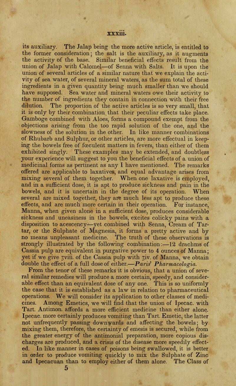 its auxiliary. The Jalap being the more active article, is entitled to the former consideration; the salt is the auxiliary, as it augments the activity of the base. Similar beneficial effects result from the union of Jalap with Calomel—of Senna with Salts. It is upon the union of several articles of a similar nature that we explain the acti- vity of sea water, of several mineral waters, as the sum total of these ingredients in a given quantity being much smaller than we should have supposed. Sea water and mineral waters owe their activity to the number of ingredients they contain in connection with their free dilution. The proportion of the active articles is so very small, that it is only by their combination that their peculiar effects take place. Gamboge combined with Aloes, forms a compound exempt from the objections arising from the too rapid solution of the one, and the slowness of the solution in the other. In like manner combinations of Rhubarb and Sulphur, or other articles, are more effectual in keep- ing the bowels free of feculent matters in fevers, than either of them exhibited singly. These examples may be extended, and doubtless your experience will suggest to you the beneficial effects of a union of medicinal forms as pertinent as any I have mentioned. The remarks offered are applicable to laxatives, and equal advantage arises from mixing several of them together. When one laxative is employed, and in a sufficient dose, it is apt to produce sickness and pain in the bowels, and it is uncertain in the degree of its operation. When several are mixed together, they are much less apt to produce these effects, and are much more certain in their operation. For instance, Manna, when given alone in a sufficient dose, produces considerable sickness and uneasiness in the bowels, excites colicky pains with a disposition to acescency—yet combined with Senna, Cream of Tar- tar, or the Sulphate of Magnesia, it forms a pretty active and by no means unpleasant medicine. The truth of these observations is strongly illustrated by the following combination:—12 drachms of Cassia pulp are equivalent in purgative power to 4 ounces of Manna; yet if we give jviii. of the Cassia pulp with giv. of Manna, we obtain double the effect of a full dose of either.—Paris' Pharmacologia. From the tenor of these remarks it is obvious, that a union of seve- ral similar remedies will produce a more certain, speedy, and consider- able effect than an equivalent dose of any one. This is so uniformly the case that it is established as a law in relation to pharmaceutical operations. We will consider its application to other classes of medi- cines. Among Emetics, we will find that the union of Ipecac, with Tart. Antimon. affords a more efficient medicine than either alone. Ipecac, more certainly produces vomiting than Tart. Emetic, the latter not unfrequently passing downwards and affecting the bowels; by mixing them, therefore, the certainty of emesis is secured, while from the greater energy of the antimonial preparation, more copious dis- charges are produced, and a crisis of the disease more speedily effect- ed. In like manner in cases of poisons being swallowed, it is better in order to produce vomiting quickly to mix the Sulphate of Zinc and Ipecacuan than to employ either of them alone. The Class of 5