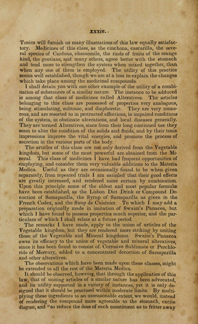 Tonics will furnish us many illustrations of this law equally satisfac- tory. Medicines of this class, as the cinchona, cascarilla, the seve- ral species of Carduus, chamomile, the rinds of fruits of the orange kind, the gentians, and many others, agree better with the stomach and tend more to strengthen the system when mixed together, than when any one of them is employed. The utility of this practice seems well established, though we are at a loss to explain the changes which take place among the medicinal compounds. I shall detain you with one other example of the utility of a combi- nation of substances of a similar nature. The instance to be adduced is among that class of medicines called Alteratives. The articles belonging to this class are possessed of properties very analogous, being stimulating, subtonic, and diaphoretic. They are very nume- rous, and are resorted to in protracted affections, in impaired conditions of the system, in obstinate ulcerations, and local diseases generally. They are termed Alteratives, since from their long continued Use they seem to alter the condition of the solids and fluids, and by their tonic impressions improve the vital energies, and promote the process of secretion in the various parts of the body. ' The articles of this class are not only derived from the Vegetable kingdom, but some of the most powerful are obtained from the Mi- neral. This class of medicines I have had frequent opportunities of employing, and consider them very valuable additions to the Materia Medica. Useful as they are occasionally found to be when given separately, from repeated trials I am satisfied that their good effects are greatly increased, and rendered more certain by combination. Upon this, principle some of the oldest and most popular formulae have been established, as the Lisbon Diet Drink or Compound De- coction of Sarsaparilla, the Syrup of Sarsaparilla as given in the French Codex, and the Sirop de Cuisinier. To which I may add a preparation originally made in imitation of Swaim's Panacea, but which I have found to possess properties much superior, and the par- ticulars of which I shall relate at a future period. The remarks I have made, apply to the union of articles of the Vegetable kingdom, but they are rendered more striking by uniting those of the Vegetable and Mineral kingdoms. Swaim's Panacea owes its efficacy to the union of vegetable and mineral alteratives, since it has been found to consist of. Corrosive Sublimate or Perchlo- ride of Mercury, added to a concentrated decoction of Sarsaparilla and other alteratives. The observations which have been made upon these classes, might be extended to all the rest of the Materia Medica. It should be observed, howevejr, that through the application of this law, that of uniting articles of a similar nature has been advocated, and its utility supported in a variety of instances, yet it is only de- signed that it should be practised within moderate limits. By multi- plying these ingredients to an unreasonable extent, we would, instead of rendering the compound more agreeable to the stomach, excite disgust, and so reduce the dose of each constituent as to fritter away