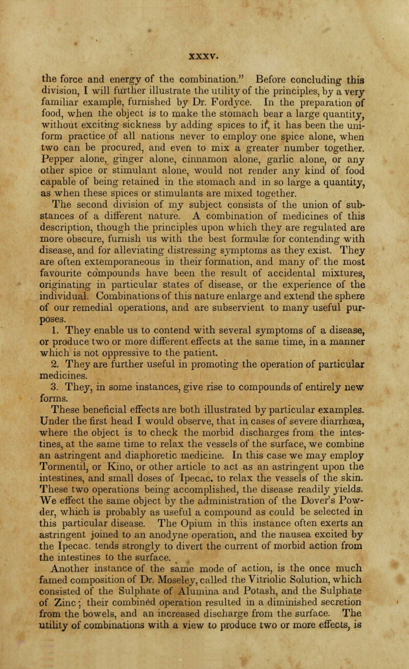 the force and energy of the combination. Before concluding this division, I will further illustrate the utility of the principles, by a very familiar example, furnished hy Dr. Fordyce. In the preparation of food, when the object is to make the stomach bear a large quantity, without exciting sickness by adding spices to if, it has been the uni- form practice of all nations never to employ one spice alone, when two can be procured, and even to mix a greater number together. Pepper alone, ginger alone, cinnamon alone, garlic alone, or any other spice or stimulant alone, would not render any kind of food capable of being retained in the stomach and in so large a quantity, as when these spices or stimulants are mixed together. The second division of my subject consists of the union of sub- stances of a different nature. A combination of medicines of this description, though the principles upon which they are regulated are more obscure, furnish us with the best formulae for contending with disease, and for alleviating distressing symptoms as they exist. They are often extemporaneous in their formation, and many of the most favourite compounds have been the result of accidental mixtures, originating in particular states of disease, or the experience of the individual. Combinations of this nature enlarge and extend the sphere of our remedial operations, and are subservient to many useful pur- poses. 1. They enable us to contend with several symptoms of a disease, or produce two or more different effects at the same time, in a manner which is not oppressive to the patient. 2. They are further useful in promoting the operation of particular medicines. 3. They, in some instances, give rise to compounds of entirely new forms. These beneficial effects are both illustrated by particular examples. Under the first head I would observe, that in cases of severe diarrhoea, where the object is to check the morbid discharges from the intes- tines, at the same time to relax the vessels of the surface, we combine an astringent and diaphoretic medicine. In this case we may employ Tormentil, or Kino, or other article to act as an astringent upon the intestines, and small doses of Ipecac, to relax the vessels of the skin. These two operations being accomplished, the disease readily yields. We effect the same object by the administration of the Dover's Pow- der, which is probably as useful a compound as could be selected in this particular disease. The Opium in this instance often exerts an astringent joined to an anodyne operation, and the nausea excited by the Ipecac, tends strongly to divert the current of morbid action from the intestines to the surface. Another instance of the same mode of action, is the once much famed composition of Dr. Moseley, called the Vitriolic Solution, which consisted of the Sulphate of Alumina and Potash, and the Sulphate of Zinc; their combined operation resulted in a diminished secretion from the bowels, and an increased discharge from the surface. The utility of combinations with a view to produce two or more effects, is