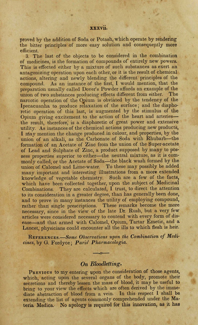 proved by the addition of Soda or Potash, which operate by rendering the bitter principles of more easy solution and consequently more efficient. 3. The last of the objects to be considered in the combination of medicines, is the formation of compounds of entirely new powers. This is effected either by a mixture of such substances as exert an antagonizing operation upon each other, or it is the result of chemical actions, altering and newly blending the different principles of the compound. As an instance of the first, I would mention, that the preparation usually called Dover's Powder affords an example of the union of two substances producing effects different from either. The narcotic operation of the Onium is obviated by the tendency of the Ipecacuanha to produce relaxation of the surface; and the diapho- retic operation of this last, is augmented by the stimulus of the Opium giving excitement to the action of the heart and arteries— the result, therefore, is a diaphoretic of great power and extensive utility. As instances of the chemical actions producing new products, I may mention the change produced in colour, and properties, by the union of an alkali, as the Carbonate of Soda with Rhubarb—the formation of an Acetate of Zinc from the union of the Super-acetate of Lead and Sulphate of Zinc, a product supposed by many to pos- sess properties superior to either—the neutral mixture, as it is com- monly called, or the Acetate of Soda—the black wash formed by the union of Calomel and Lime-water. To these may possibly be added many important and interesting illustrations from a more extended knowledge of vegetable chemistry. Such are a few of the facts, which have been collected together, upon the subject of Medicinal Combinations. They are calculated, I trust, to direct the attention to its consideration in a greater degree, than has generally been done, and to prove in many instances the utility of employing compound, rather than' single prescriptions. These remarks become the more necessary, since in the view of the late Dr. Rush, but a very few articles were considered necessary to contend with every form of dis- ease—and that armed with Calomel, Opium, Tartar Emetic, and a Lancet, physicians could encounter all the ills to which flesh is heir. References.—Some Observations upon the Combination of Medi- cines, by G. Fordyce; Paris' Pharmacologia. On Bloodletting. Previous to my entering upon the consideration of those agents, which, acting upon the several organs of the body, promote their secretions and thereby lessen the mass of blood, it may be useful to bring to your view the effects which are often derived by the imme- diate abstraction of blood from a vein. In this respect I shall be extending the list of agents commonly comprehended under the Ma- teria Medica. No apology is required for this innovation, as it has