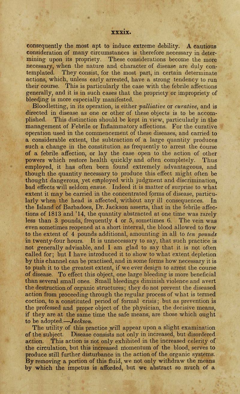 consequently the most apt to induce extreme debility. A cautious consideration of many circumstances is therefore necessary in deter- mining upon its propriety. These considerations become the more necessary, when the nature and character of disease are duly con- templated. They consist, for the most part, in certain determinate actions, which, unless early arrested, have a strong tendency to run their course. This is particularly the case with the febrile affections generally, and it is in such cases that the propriety or impropriety of bleeding is more especially manifested. Bloodletting, in its operation, is either palliative or curative, and is directed in disease as one or other of these objects is to be accom- plished. This distinction should be kept in view, particularly in the management of Febrile or Inflammatory affections. For the curative operation used in the commencement of these diseases, and carried to a considerable extent, the' subtraction of a large quantity produces such a change in the constitution as frequently to arrest the course of a febrile affection, or lay the case open to the action of other powers which restore health quickly and often completely. Thus employed, it has often been found extremely advantageous, and though the quantity necessary to produce this effect might often be thought dangerous, yet employed with judgment and discrimination, bad effects will seldom ensue. Indeed it is matter of surprise to what extent it may be carried in the concentrated forms of disease, particu- larly when the head is affected, without any ill consequences. In the Island of Barbadoes, Dr. Jackson asserts, that in the febrile affec- tions of 1813 and '14, the quantity abstracted at one time was rarely less than 3 pounds, frequently 4 or 5, sometimes 6. The vein was even sometimes reopened at a short interval, the blood allowed to flow to the extent of 4 pounds additional, amounting in all to ten pounds in twenty-four hours. It is unnecessary to say, that such practice is not generally advisable, and I am glad to say that it is not often called for; but I have introduced it to show to what extent depletion by this channel can be practised, and in some forms how necessary it is to push it to the greatest extent, if we ever design to arrest the course of disease. To effect this object, one large bleeding is more beneficial than several small ones. Small bleedings diminish violence and avert the destruction of organic structures; they do not prevent the diseased action from proceeding through the regular process of what is termed coction, to a constituted period of formal crisis; but as prevention is the professed and proper object of the physician, the decisive means, if they are at the same time the safe means, are those which ought to be adopted.—Jackson. The utility of this practice will appear upon a slight examination of the subject. Disease consists not only in increased, but disordered action. This action is not only exhibited in the increased celerity of the circulation, but this increased momentum of the blood, serves to produce still further disturbance in the action of the organic systems. By removing a portion of this fluid, we not only withdraw the means by which the impetus is afforded, but we abstract so much of a