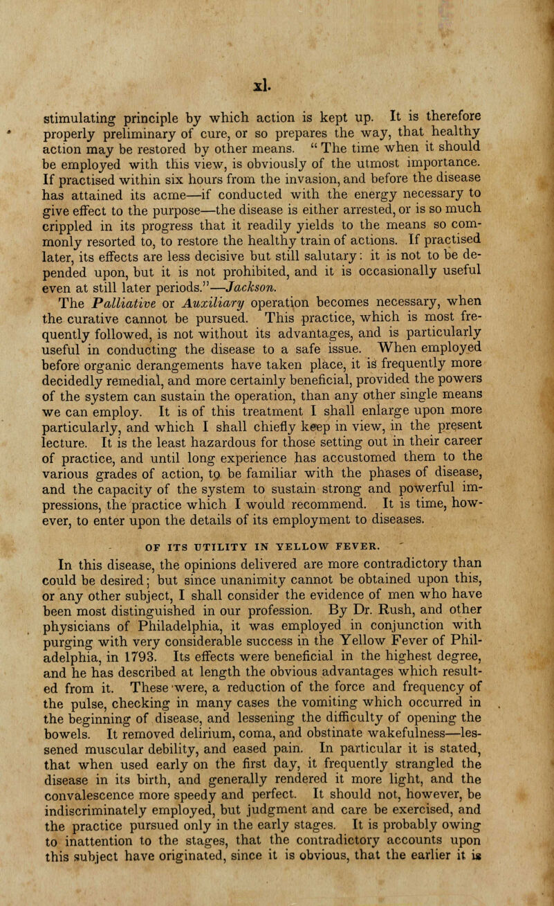 stimulating principle by which action is kept up. It is therefore properly preliminary of cure, or so prepares the way, that healthy action may be restored by other means.  The time when it should be employed with this view, is obviously of the utmost importance. If practised within six hours from the invasion, and before the disease has attained its acme—if conducted with the energy necessary to give effect to the purpose—the disease is either arrested, or is so much crippled in its progress that it readily yields to the means so com- monly resorted to, to restore the healthy train of actions. If practised later, its effects are less decisive but still salutary; it is not to be de- pended upon, but it is not prohibited, and it is occasionally useful even at still later periods.—Jackson. The Palliative or Auxiliary operation becomes necessary, when the curative cannot be pursued. This practice, which is most fre- quently followed, is not without its advantages, and is particularly useful in conducting the disease to a safe issue. When employed before organic derangements have taken place, it is frequently more decidedly remedial, and more certainly beneficial, provided the powers of the system can sustain the operation, than any other single means we can employ. It is of this treatment I shall enlarge upon more particularly, and which I shall chiefly keep in view, in the present lecture. It is the least hazardous for those setting out in their career of practice, and until long experience has accustomed them to the various grades of action, tp be familiar with the phases of disease, and the capacity of the system to sustain strong and powerful im- pressions, the practice which I would recommend. It is time, how- ever, to enter upon the details of its employment to diseases. OF ITS UTILITY IN YELLOW FEVER. In this disease, the opinions delivered are more contradictory than could be desired; but since unanimity cannot be obtained upon this, or any other subject, I shall consider the evidence of men who have been most distinguished in our profession. By Dr. Rush, and other physicians of Philadelphia, it was employed in conjunction with purging with very considerable success in the Yellow Fever of Phil- adelphia, in 1793. Its effects were beneficial in the highest degree, and he has described at length the obvious advantages which result- ed from it. These 'were, a reduction of the force and frequency of the pulse, checking in many cases the vomiting which occurred in the beginning of disease, and lessening the difficulty of opening the bowels. It removed delirium, coma, and obstinate wakefulness—les- sened muscular debility, and eased pain. In particular it is stated, that when used early on the first day, it frequently strangled the disease in its birth, and generally rendered it more light, and the convalescence more speedy and perfect. It should not, however, be indiscriminately employed, but judgment and care be exercised, and the practice pursued only in the early stages. It is probably owing to inattention to the stages, that the contradictory accounts upon this subject have originated, since it is obvious, that the earlier it is