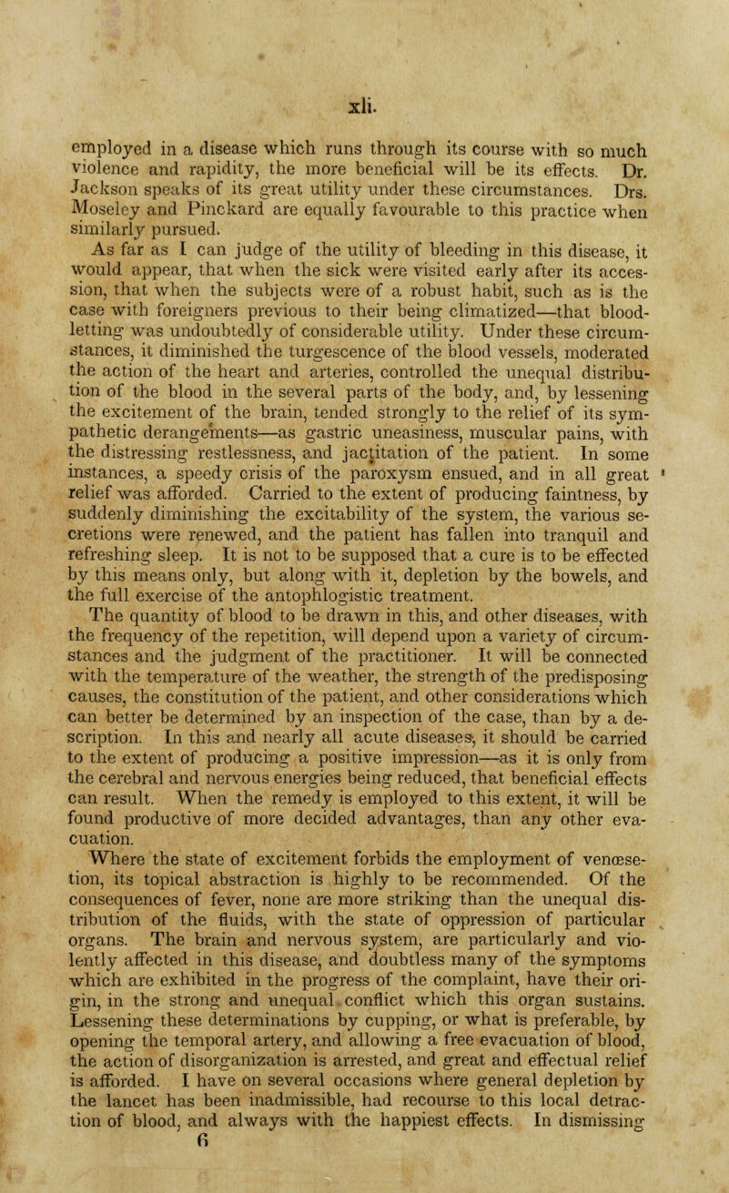 employed in a disease which runs through its course with so much violence and rapidity, the more beneficial will be its effects. Dr. Jackson speaks of its great utility under these circumstances. Drs. Moseley and Pinckard are equally favourable to this practice when similarly pursued. As far as I can judge of the utility of bleeding in this disease, it would appear, that when the sick were visited early after its acces- sion, that when the subjects were of a robust habit, such as is the case with foreigners previous to their being climatized—that blood- letting was undoubtedly of considerable utility. Under these circum- stances, it diminished the turgescence of the blood vessels, moderated the action of the heart and arteries, controlled the unequal distribu- tion of the blood in the several parts of the body, and, by lessening the excitement of the brain, tended strongly to the relief of its sym- pathetic derangements—as gastric uneasiness, muscular pains, with the distressing restlessness, and jactitation of the patient. In some instances, a speedy crisis of the paroxysm ensued, and in all great relief was afforded. Carried to the extent of producing faintness, by suddenly diminishing the excitability of the system, the various se- cretions were renewed, and the patient has fallen into tranquil and refreshing sleep. It is not to be supposed that a cure is to be effected by this means only, but along with it, depletion by the bowels, and the full exercise of the antophlogistic treatment. The quantity of blood to be drawn in this, and other diseases, with the frequency of the repetition, will depend upon a variety of circum- stances and the judgment of the practitioner. It will be connected with the temperature of the weather, the strength of the predisposing causes, the constitution of the patient, and other considerations which can better be determined by an inspection of the case, than by a de- scription. In this and nearly all acute diseases, it should be carried to the extent of producing a positive impression—as it is only from the cerebral and nervous energies being reduced, that beneficial effects can result. When the remedy is employed to this extent, it will be found productive of more decided advantages, than any other eva- cuation. Where the state of excitement forbids the employment of venoese- tion, its topical abstraction is highly to be recommended. Of the consequences of fever, none are more striking than the unequal dis- tribution of the fluids, with the state of oppression of particular organs. The brain and nervous system, are particularly and vio- lently affected in this disease, and doubtless many of the symptoms which are exhibited in the progress of the complaint, have their ori- gin, in the strong and unequal conflict which this organ sustains. Lessening these determinations by cupping, or what is preferable, by opening the temporal artery, and allowing a free evacuation of blood, the action of disorganization is arrested, and great and effectual relief is afforded. I have on several occasions where general depletion by the lancet has been inadmissible, had recourse to this local detrac- tion of blood, and always with the happiest effects. In dismissing