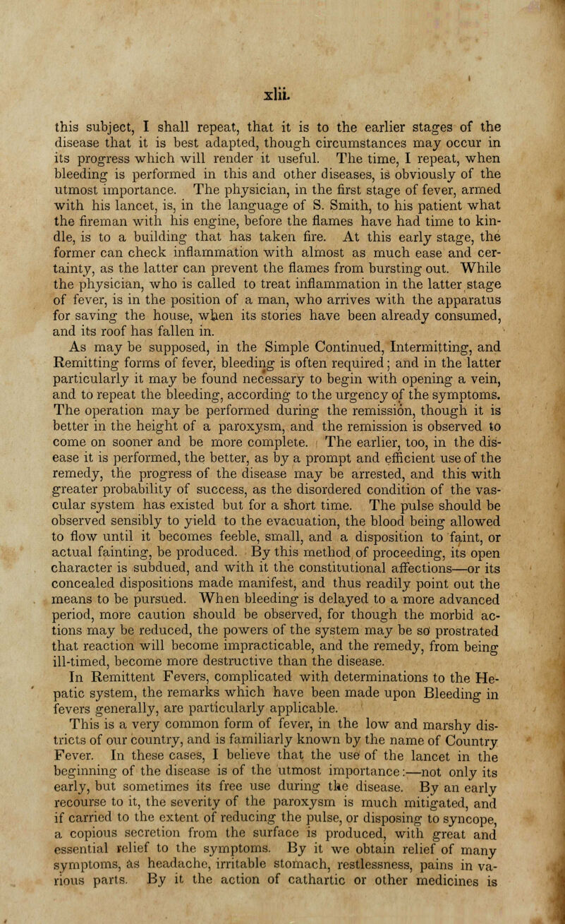 xlit this subject, I shall repeat, that it is to the earlier stages of the disease that it is best adapted, though circumstances may occur in its progress which will render it useful. The time, I repeat, when bleeding is performed in this and other diseases, is obviously of the utmost importance. The physician, in the first stage of fever, armed with his lancet, is, in the language of S. Smith, to his patient what the fireman with his engine, before the flames have had time to kin- dle, is to a building that has taken fire. At this early stage, the former can check inflammation with almost as much ease and cer- tainty, as the latter can prevent the flames from bursting out. While the physician, who is called to treat inflammation in the latter stage of fever, is in the position of a man, who arrives with the apparatus for saving the house, when its stories have been already consumed, and its roof has fallen in. As may be supposed, in the Simple Continued, Intermitting, and Remitting forms of fever, bleeding is often required; and in the latter particularly it may be found necessary to begin with opening a vein, and to repeat the bleeding, according to the urgency of the symptoms. The operation may be performed during the remission, though it is better in the height of a paroxysm, and the remission is observed to come on sooner and be more complete. - The earlier, too, in the dis- ease it is performed, the better, as by a prompt and efficient use of the remedy, the progress of the disease may be arrested, and this with greater probability of success, as the disordered condition of the vas- cular system has existed but for a short time. The pulse should be observed sensibly to yield to the evacuation, the blood being allowed to flow until it becomes feeble, small, and a disposition to faint, or actual fainting, be produced. By this method of proceeding, its open character is subdued, and with it the constitutional affections—or its concealed dispositions made manifest, and thus readily point out the means to be pursued. When bleeding is delayed to a more advanced period, more caution should be observed, for though the morbid ac- tions may be reduced, the powers of the system may be so prostrated that reaction will become impracticable, and the remedy, from being ill-timed, become more destructive than the disease. In Remittent Fevers, complicated with determinations to the He- patic system, the remarks which have been made upon Bleeding in fevers generally, are particularly applicable. This is a very common form of fever, in the low and marshy dis- tricts of our country, and is familiarly known by the name of Country Fever. In these cases, I believe that the use of the lancet in the beginning of the disease is of the utmost importance:—not only its early, but sometimes its free use during the disease. By an early recourse to it, the severity of the paroxysm is much mitigated, and if carried to the extent of reducing the pulse, or disposing to syncope a copious secretion from the surface is produced, with great and essential relief to the symptoms. By it we obtain relief of many symptoms, as headache, irritable stomach, restlessness, pains in va- rious parts. By it the action of cathartic or other medicines is