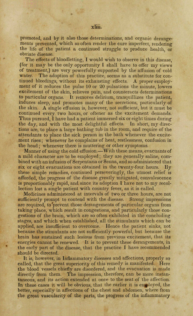 promoted, and by it also those determinations, and organic derange- ments prevented, which so often render the cure imperfect, rendering the life of the patient a continued struggle to produce health, or obviate disease. The effects of bloodletting, I would wish to observe in this disease, (for it may be the only opportunity I shall have to offer my views of treatment,) are very powerfully supported by the affusion of cold water. The adoption of this practice, seems as a substitute for con- tinued bleedings, without its exhausting effects. A proper employ- ment of it reduces the pulse 10 or 20 pulsations the minute, lowers excitement of the skin, relieves pain, and counteracts determinations to particular organs. It removes delirium, tranquillizes the patient, induces sleep, and promotes many of the secretions, particularly of the skin. A single effusion is, however, not sufficient, but it must be continued every two hours, or oftener as the excitement demands. Thus pursued, I have had a patient immersed six or eight times during the day, and with the most delightful effects. In short, my direc- tions are, to place a large bathing tub in the room, and require of the attendants to place the sick person in the bath whenever the excite- ment rises; whenever he complains of heat, restlessness, confusion in the head; whenever there is muttering or other symptoms. Manner of using the cold effusion.—With these means, evacuants of a mild character are to be employed; they are generally saline, com- bined with an infusion of Serpentaria or Senna, and so administered that six or eight evacuations are obtained in the twenty-four hours. By these simple remedies, continued perseveringly, the utmost relief is afforded, the progress of the disease greatly mitigated, convalescence is proportionably rapid, and since its adoption I have not to my recol- lection lost a single patient with country fever, as it is called. Medicines administered at intervals of two or three hours, are not sufficiently prompt to contend with the disease. Strong impressions are required, to'prevent those derangements of particular organs from taking place, which result in congestions, and particularly those con- gestions of the brain, which are so often exhibited in the concluding stages, and which when established, all the stimulants which can be applied, are insufficient to overcome. Hence the patient sinks, not because the stimulants are not sufficiently powerful, but because the brain has sustained such lesious from previous excitement, that its energies cannot be renewed. It is to prevent these derangements, in the early part of the disease, that the practice I have recommended should be directed. It is, however, in Inflammatory diseases and affections, properly so called, that the great superiority of this remedy is manifested. Here the blood vessels chiefly are disordered, and the evacuation is made directly from them. The impression, therefore, can be more instan- taneous, and its action extended at once to the seat of the affection. In these cases it will be obvious, that the earlier it is employed, the better, especially in affections of the chest and abdomen, where from the great vascularity of the parts, the progress of the inflammatory