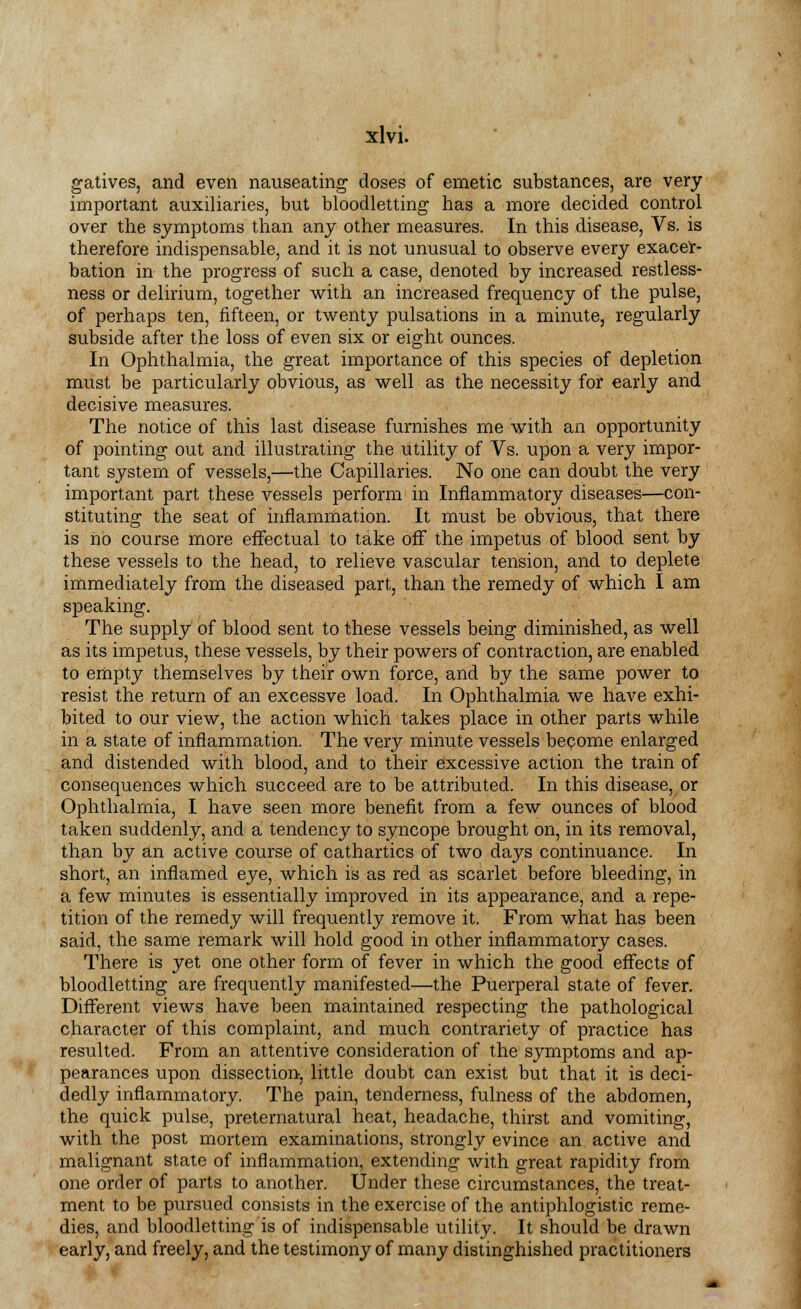 gatives, and even nauseating doses of emetic substances, are very important auxiliaries, but bloodletting has a more decided control over the symptoms than any other measures. In this disease, Vs. is therefore indispensable, and it is not unusual to observe every exacer- bation in the progress of such a case, denoted by increased restless- ness or delirium, together with an increased frequency of the pulse, of perhaps ten, fifteen, or twenty pulsations in a minute, regularly subside after the loss of even six or eight ounces. In Ophthalmia, the great importance of this species of depletion must be particularly obvious, as well as the necessity for early and decisive measures. The notice of this last disease furnishes me with an opportunity of pointing out and illustrating the utility of Vs. upon a very impor- tant system of vessels,—the Capillaries. No one can doubt the very important part these vessels perform in Inflammatory diseases—con- stituting the seat of inflammation. It must be obvious, that there is no course more effectual to take off the impetus of blood sent by these vessels to the head, to relieve vascular tension, and to deplete immediately from the diseased part, than the remedy of which I am speaking. The supply of blood sent to these vessels being diminished, as well as its impetus, these vessels, by their powers of contraction, are enabled to empty themselves by their own force, and by the same power to resist the return of an excessve load. In Ophthalmia we have exhi- bited to our view, the action which takes place in other parts while in a state of inflammation. The very minute vessels become enlarged and distended with blood, and to their excessive action the train of consequences which succeed are to be attributed. In this disease, or Ophthalmia, I have seen more benefit from a few ounces of blood taken suddenly, and a tendency to syncope brought on, in its removal, than by an active course of cathartics of two days continuance. In short, an inflamed eye, which is as red as scarlet before bleeding, in a few minutes is essentially improved in its appearance, and a repe- tition of the remedy will frequently remove it. From what has been said, the same remark will hold good in other inflammatory cases. There is yet one other form of fever in which the good effects of bloodletting are frequently manifested—the Puerperal state of fever. Different views have been maintained respecting the pathological character of this complaint, and much contrariety of practice has resulted. From an attentive consideration of the symptoms and ap- pearances upon dissection, little doubt can exist but that it is deci- dedly inflammatory. The pain, tenderness, fulness of the abdomen, the quick pulse, preternatural heat, headache, thirst and vomiting, with the post mortem examinations, strongly evince an active and malignant state of inflammation, extending with great rapidity from one order of parts to another. Under these circumstances, the treat- ment to be pursued consists in the exercise of the antiphlogistic reme- dies, and bloodletting is of indispensable utility. It should be drawn early, and freely, and the testimony of many distinghished practitioners