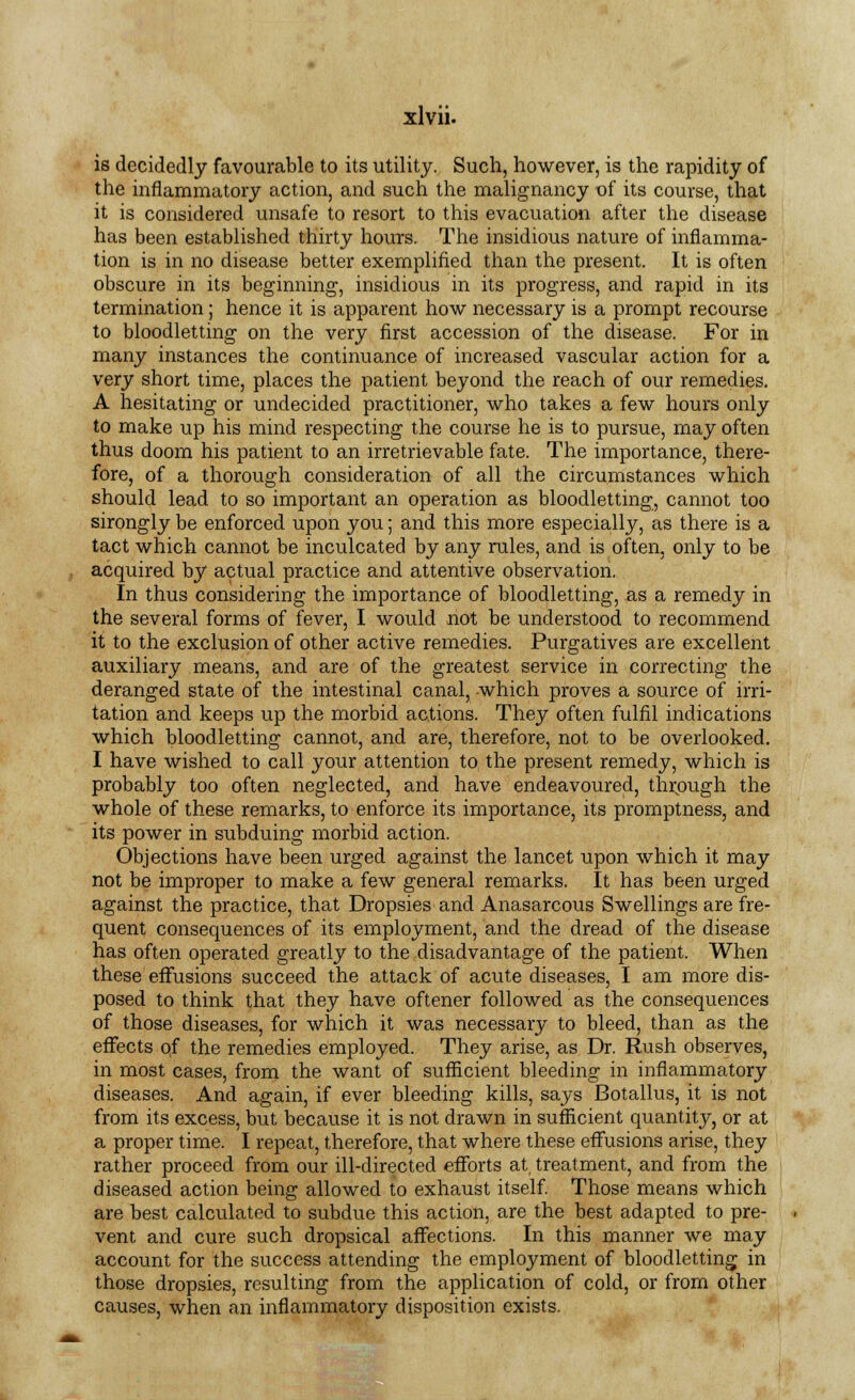 is decidedly favourable to its utility. Such, however, is the rapidity of the inflammatory action, and such the malignancy of its course, that it is considered unsafe to resort to this evacuation after the disease has been established thirty hours. The insidious nature of inflamma- tion is in no disease better exemplified than the present. It is often obscure in its beginning, insidious in its progress, and rapid in its termination; hence it is apparent how necessary is a prompt recourse to bloodletting on the very first accession of the disease. For in many instances the continuance of increased vascular action for a very short time, places the patient beyond the reach of our remedies. A hesitating or undecided practitioner, who takes a few hours only to make up his mind respecting the course he is to pursue, may often thus doom his patient to an irretrievable fate. The importance, there- fore, of a thorough consideration of all the circumstances which should lead to so important an operation as bloodletting, cannot too sirongly be enforced upon you; and this more especially, as there is a tact which cannot be inculcated by any rules, and is often, only to be acquired by actual practice and attentive observation. In thus considering the importance of bloodletting, as a remedy in the several forms of fever, I would not be understood to recommend it to the exclusion of other active remedies. Purgatives are excellent auxiliary means, and are of the greatest service in correcting the deranged state of the intestinal canal, which proves a source of irri- tation and keeps up the morbid actions. They often fulfil indications which bloodletting cannot, and are, therefore, not to be overlooked. I have wished to call your attention to the present remedy, which is probably too often neglected, and have endeavoured, through the whole of these remarks, to enforce its importance, its promptness, and its power in subduing morbid action. Objections have been urged against the lancet upon which it may not be improper to make a few general remarks. It has been urged against the practice, that Dropsies and Anasarcous Swellings are fre- quent consequences of its employment, and the dread of the disease has often operated greatly to the disadvantage of the patient. When these effusions succeed the attack of acute diseases, I am more dis- posed to think that they have oftener followed as the consequences of those diseases, for which it was necessary to bleed, than as the effects qf the remedies employed. They arise, as Dr. Rush observes, in most cases, from the want of sufficient bleeding in inflammatory diseases. And again, if ever bleeding kills, says Botallus, it is not from its excess, but because it is not drawn in sufficient quantity, or at a proper time. I repeat, therefore, that where these effusions arise, they rather proceed from our ill-directed efforts at, treatment, and from the diseased action being allowed to exhaust itself. Those means which are best calculated to subdue this action, are the best adapted to pre- vent and cure such dropsical affections. In this manner we may account for the success attending the employment of bloodletting in those dropsies, resulting from the application of cold, or from other causes, when an inflammatory disposition exists.