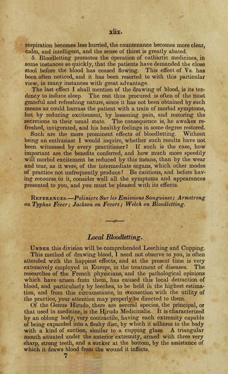 respiration becomes less hurried, the countenance becomes more clear, calm, and intelligent, and the sense of thirst is greatly abated. 5. Bloodletting promotes the operation of cathartic medicines, in some instances so quickly, that the patients have demanded the close stool before the blood has ceased flowing. This effect of Vs. has been often noticed, and it has been resorted to with this particular view, in many instances with great advantage. The last effect I shall mention of the drawing of blood, is its ten- dency to induce sleep. The rest thus procured is often of the most grateful and refreshing nature, since it has not been obtained by such means as could harrass the patient with a train of morbid symptoms, but by reducing excitement, by lessening pain, and restoring the secretions to their usual state. The consequence is, he awakes re- freshed, invigorated, and his healthy feelings in some degree restored. Such are the more prominent effects of bloodletting. Without being an enthusiast I would inquire, whether such results have not been witnessed by every practitioner? If such is the case, how important are the benefits conferred, and how much more speedily will morbid excitement be reduced by this means, than by the wear and tear, as it were, of the intermediate organs, which other modes of practice not unfrequently produce! Be cautious, and before hav- ing recourse to it, consider well all the symptoms and appearances presented to you, and you must be pleased with its effects. References.—Poliniere Sur les Emissions Sanguines; Armstrong on Typhus Fever; Jackson on Fevers; Welch on Bloodletting. Local Bloodletting. Under this division will be comprehended Leeching and Cupping. This method of drawing blood, I need not observe to you, is often attended with the happiest effects, and at the present time is very extensively employed in Europe, in the treatment of diseases. The researches of the French physicians, and the pathological opinions which have-arisen from them, has caused this local detraction of blood, and particularly by leeches, to be held in the highest estima- tion, and from this circumstance, in connection with the utility of the practice, your attention may properly be directed to them. Of the Genus Hirudo, there are several species, the principal, or that used in medicine, is the Hirudo Medicinalis. It is characterized by an oblong body, very contractile, having each extremity capable of being expanded into a fleshy disc, by which it adheres to the body with a kind of suction, similar to a cupping glass. A triangular mouth situated under the anterior extremity, armed with three very sharp, strong teeth, and a sucker at the bottom, by the assistance of which it draws blood from the wound it inflicts. 7