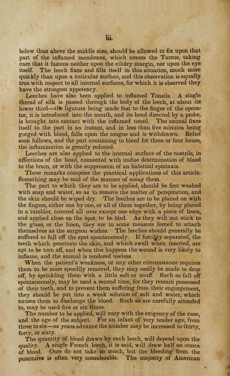 below than above the middle size, should be allowed to fix upon that part of the inflamed membrane, which covers the Tarsus, taking care that it fastens neither upon the ciliary margin, nor upon the eye itself. The leech fixes and fills itself in this situation, much more quickly than upon a cuticular surface, and this observation is equally true with respect to all internal surfaces, for which it is observed they have the strongest appetency. Leeches have also been applied to inflamed Tonsils. A single thread of silk is passed through the body of the leech, at about its lower third—thfc ligature being made fast to the finger of the opera- tor, it is introduced into the mouth, and its head directed by a probe, is brought into contact with the inflamed tonsil. The animal fixes itself to the part in an instant, and in less than five minutes being gorged with blood, falls upon the tongue and is withdrawn. Relief soon follows, and the part continuing to bleed for three or four hours, the inflammation is greatly reduced. Leeches are also applied to the internal surface of the nostrils, in affections of the head, connected with undue determination of blood to the brain, or with the suppression of an habitual epistaxis. These remarks comprise the practical applications of this article. Something may be said of the manner of using them. The part to which they are to be applied, should be first washed with soap and water, so as to remove the matter of perspiration, and the skin should be wiped dry. The leeches are to be placed on with the fingers, either one by one, or all of them together, by being placed in a tumbler, covered all over except one edge with a piece of linen, and applied close on the spot to be bled. As they will not stick to the glass, or the linen, they are in some measure forced to attach themselves as the surgeon wishes. The leeches should generally be suffered to fall off the spot spontaneously. If forcibly separated, the teeth which penetrate the skin, and which swell when inserted, are apt to be torn off, and when this happens the wound is very likely to inflame, and the animal is rendered useless. When the patient's weakness, or any other circumstance requires them to be more speedily removed, they may easily be made to drop off, by sprinkling them with a little salt or snuff. Such as fall off spontaneously, may be used a second time, for they remain possessed of their teeth, and to prevent them suffering from their engorgement, they should be put into a weak solution of salt and water, which causes them to discharge the blood. Such as are carefully attended to, may be used five or six times. The number to be applied, will vary with the exigency of the case, and the age of the subject. FW an infant of very tender age, from three to six—as years advance the number may be increased to thirty, forty, or sixty. The quantity of blood drawn by each leech, will depend upon the quality. A single French leech, it is said, will draw half an ounce of blood. Ours do not take so much, but the bleeding from the punctures is often very considerable. The majority of American