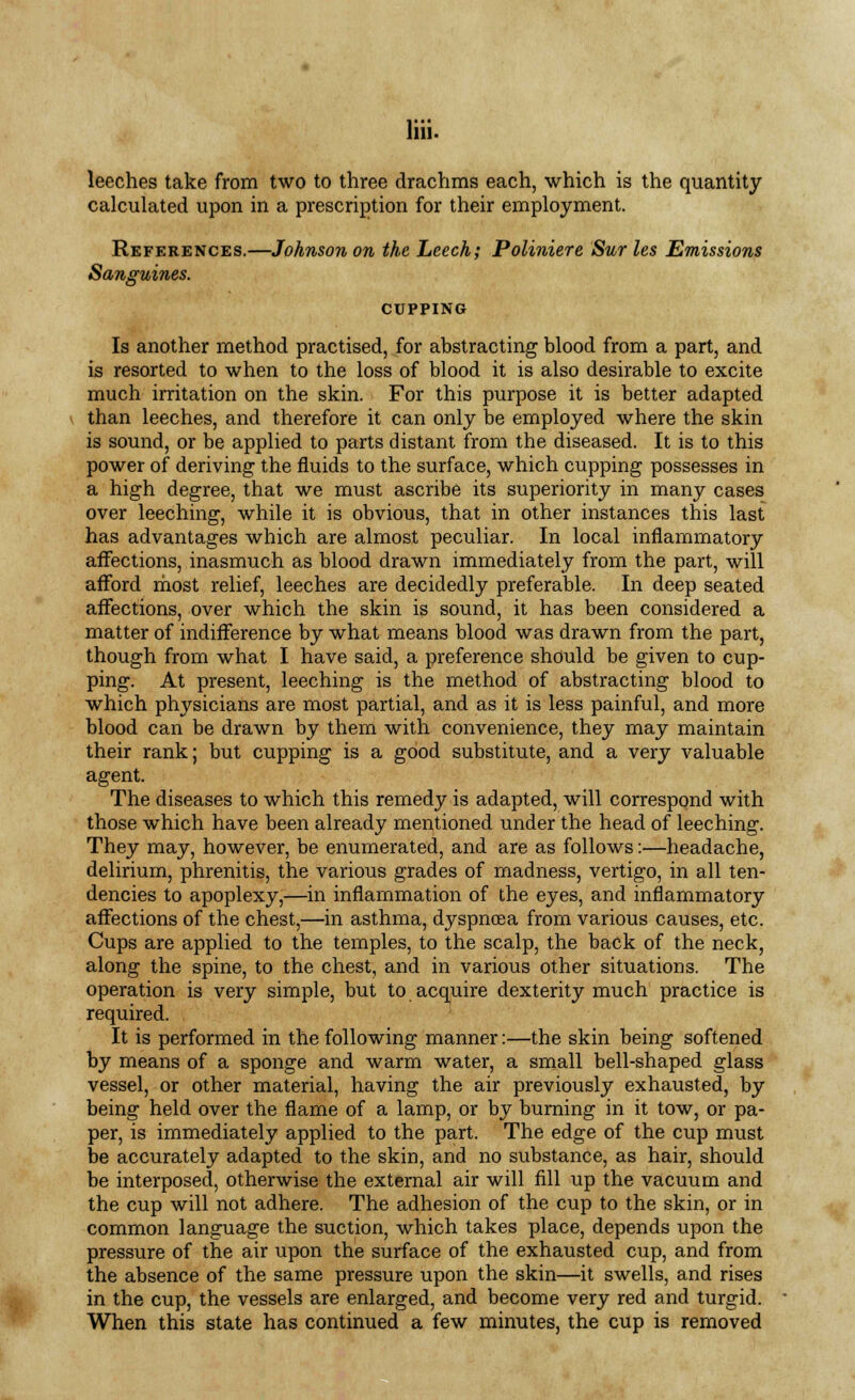 llii. leeches take from two to three drachms each, which is the quantity calculated upon in a prescription for their employment. References.—Johnson on the Leech; Poliniere Sur les Emissions Sanguines. CUPPING Is another method practised, for abstracting blood from a part, and is resorted to when to the loss of blood it is also desirable to excite much irritation on the skin. For this purpose it is better adapted than leeches, and therefore it can only be employed where the skin is sound, or be applied to parts distant from the diseased. It is to this power of deriving the fluids to the surface, which cupping possesses in a high degree, that we must ascribe its superiority in many cases over leeching, while it is obvious, that in other instances this last has advantages which are almost peculiar. In local inflammatory affections, inasmuch as blood drawn immediately from the part, will afford most relief, leeches are decidedly preferable. In deep seated affections, over which the skin is sound, it has been considered a matter of indifference by what means blood was drawn from the part, though from what I have said, a preference should be given to cup- ping. At present, leeching is the method of abstracting blood to which physicians are most partial, and as it is less painful, and more blood can be drawn by them with convenience, they may maintain their rank; but cupping is a good substitute, and a very valuable agent. The diseases to which this remedy is adapted, will correspond with those which have been already mentioned under the head of leeching. They may, however, be enumerated, and are as follows:—headache, delirium, phrenitis, the various grades of madness, vertigo, in all ten- dencies to apoplexy,—in inflammation of the eyes, and inflammatory affections of the chest,—in asthma, dyspnoea from various causes, etc. Cups are applied to the temples, to the scalp, the back of the neck, along the spine, to the chest, and in various other situations. The operation is very simple, but to acquire dexterity much practice is required. It is performed in the following manner:—the skin being softened by means of a sponge and warm water, a small bell-shaped glass vessel, or other material, having the air previously exhausted, by being held over the flame of a lamp, or by burning in it tow, or pa- per, is immediately applied to the part. The edge of the cup must be accurately adapted to the skin, and no substance, as hair, should be interposed, otherwise the external air will fill up the vacuum and the cup will not adhere. The adhesion of the cup to the skin, or in common language the suction, which takes place, depends upon the pressure of the air upon the surface of the exhausted cup, and from the absence of the same pressure upon the skin—it swells, and rises in the cup, the vessels are enlarged, and become very red and turgid. When this state has continued a few minutes, the cup is removed