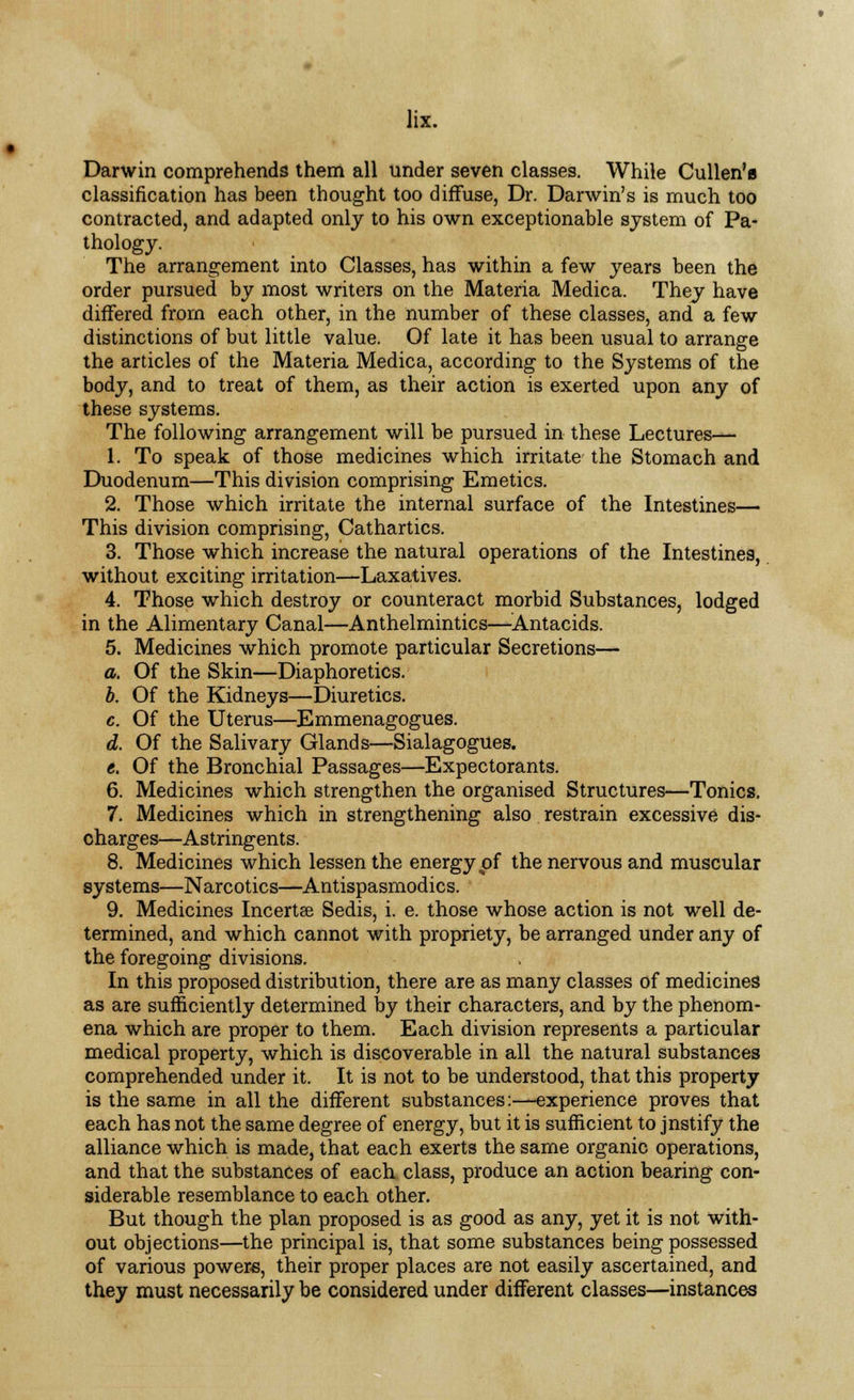 Darwin comprehends them all under seven classes. While Cullen'e classification has been thought too diffuse, Dr. Darwin's is much too contracted, and adapted only to his own exceptionable system of Pa- thology. The arrangement into Classes, has within a few years been the order pursued by most writers on the Materia Medica. They have differed from each other, in the number of these classes, and a few distinctions of but little value. Of late it has been usual to arrange the articles of the Materia Medica, according to the Systems of the body, and to treat of them, as their action is exerted upon any of these systems. The following arrangement will be pursued in these Lectures— 1. To speak of those medicines which irritate the Stomach and Duodenum—This division comprising Emetics. 2. Those which irritate the internal surface of the Intestines— This division comprising, Cathartics. 3. Those which increase the natural operations of the Intestines, without exciting irritation—Laxatives. 4. Those which destroy or counteract morbid Substances, lodged in the Alimentary Canal—Anthelmintics—Antacids. 5. Medicines which promote particular Secretions— a. Of the Skin—Diaphoretics. b. Of the Kidneys—Diuretics. c. Of the Uterus—Emmenagogues. d. Of the Salivary Glands—Sialagogues. e. Of the Bronchial Passages—Expectorants. 6. Medicines which strengthen the organised Structures—Tonics. 7. Medicines which in strengthening also restrain excessive dis- charges—Astringents. 8. Medicines which lessen the energy pf the nervous and muscular systems—Narcotics—Antispasmodics. 9. Medicines Incerta Sedis, i. e. those whose action is not well de- termined, and which cannot with propriety, be arranged under any of the foregoing divisions. In this proposed distribution, there are as many classes of medicines as are sufficiently determined by their characters, and by the phenom- ena which are proper to them. Each division represents a particular medical property, which is discoverable in all the natural substances comprehended under it. It is not to be understood, that this property is the same in all the different substances:—experience proves that each has not the same degree of energy, but it is sufficient to jnstify the alliance which is made, that each exerts the same organic operations, and that the substances of each class, produce an action bearing con- siderable resemblance to each other. But though the plan proposed is as good as any, yet it is not with- out objections—the principal is, that some substances being possessed of various powers, their proper places are not easily ascertained, and they must necessarily be considered under different classes—instances