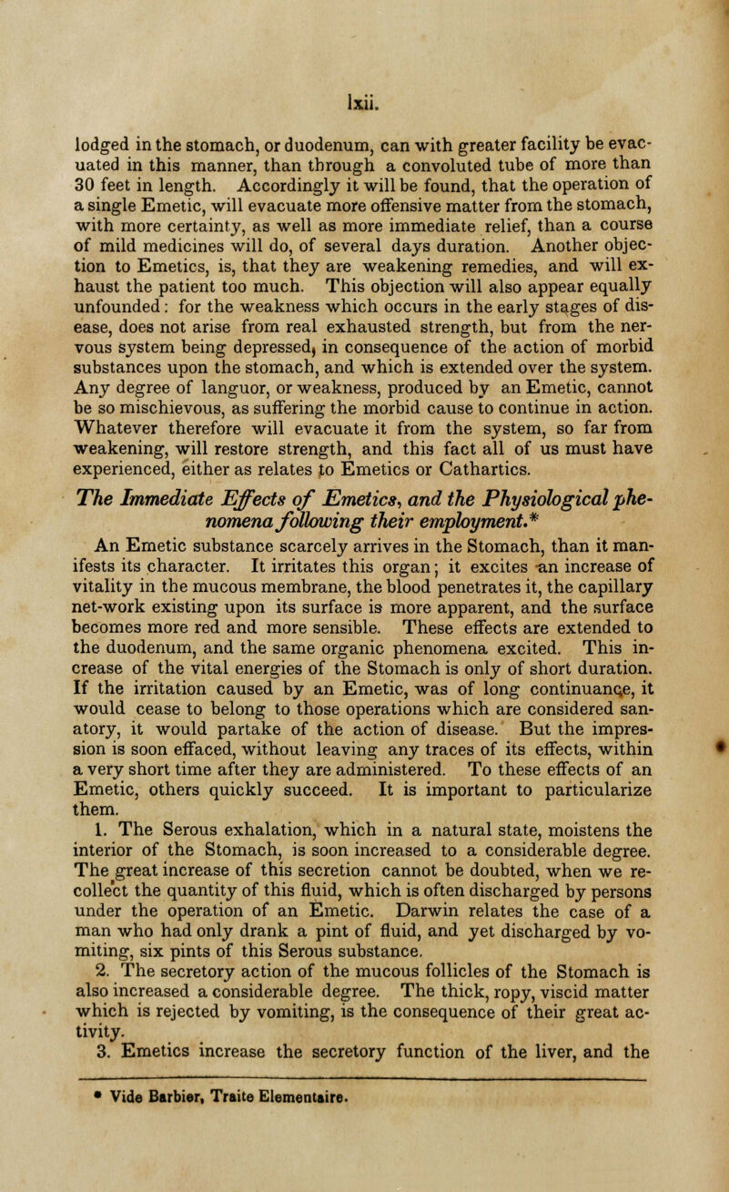 lodged in the stomach, or duodenum, can with greater facility be evac- uated in this manner, than through a convoluted tube of more than 30 feet in length. Accordingly it will be found, that the operation of a single Emetic, will evacuate more offensive matter from the stomach, with more certainty, as well as more immediate relief, than a course of mild medicines will do, of several days duration. Another objec- tion to Emetics, is, that they are weakening remedies, and will ex- haust the patient too much. This objection will also appear equally unfounded: for the weakness which occurs in the early stages of dis- ease, does not arise from real exhausted strength, but from the ner- vous system being depressed, in consequence of the action of morbid substances upon the stomach, and which is extended over the system. Any degree of languor, or weakness, produced by an Emetic, cannot be so mischievous, as suffering the morbid cause to continue in action. Whatever therefore will evacuate it from the system, so far from weakening, will restore strength, and this fact all of us must have experienced, either as relates to Emetics or Cathartics. The Immediate Effects of Emetics, and the Physiological 'phe- nomena following their employment.* An Emetic substance scarcely arrives in the Stomach, than it man- ifests its character. It irritates this organ; it excites -an increase of vitality in the mucous membrane, the blood penetrates it, the capillary net-work existing upon its surface is more apparent, and the surface becomes more red and more sensible. These effects are extended to the duodenum, and the same organic phenomena excited. This in- crease of the vital energies of the Stomach is only of short duration. If the irritation caused by an Emetic, was of long continuance, it would cease to belong to those operations which are considered san- atory, it would partake of the action of disease. But the impres- sion is soon effaced, without leaving any traces of its effects, within a very short time after they are administered. To these effects of an Emetic, others quickly succeed. It is important to particularize them. 1. The Serous exhalation, which in a natural state, moistens the interior of the Stomach, is soon increased to a considerable degree. The great increase of this secretion cannot be doubted, when we re- collect the quantity of this fluid, which is often discharged by persons under the operation of an Emetic. Darwin relates the case of a man who had only drank a pint of fluid, and yet discharged by vo- miting, six pints of this Serous substance. 2. The secretory action of the mucous follicles of the Stomach is also increased a considerable degree. The thick, ropy, viscid matter which is rejected by vomiting, is the consequence of their great ac- tivity. 3. Emetics increase the secretory function of the liver, and the * Vide Barbier, Traite Elementaire.