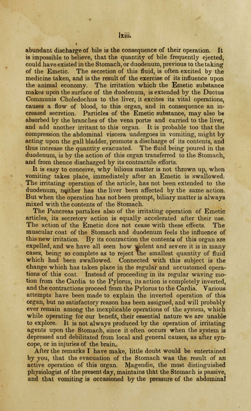 abundant discharge of bile is the consequence of their operation. It is impossible to believe, that the quantity of bile frequently ejected, could have existed in the Stomach, or duodenum, previous to the taking of the Emetic. The secretion of this fluid, is often excited by the medicine taken, and is the result of the exercise of its influence upon the animal economy. The irritation which the Emetic substance makes upon the surface of the duodenum, is extended by the Ductus Communis Choledochus to the liver, it excites its vital operations, causes a flow of blood, to this organ, and in consequence an in- creased secretion. Particles of the Emetic substance, may also be absorbed by the branches of the vena portse and carried to the liver, and add another irritant to this organ. It is probable too that the compression the abdominal viscera undergoes in vomiting, might by acting upon the gall bladder, promote a discharge of its contents, and thus increase the quantity evacuated. The fluid being poured in the duodenum, is by the action of this organ transferred to the Stomach, and from thence discharged by its contractile efforts. It is easy to conceive, why bilious matter is not thrown up, when vomiting takes place, immediately after an Emetic is swallowed. The irritating operation of the article, has not been extended to the duodenum, neither has the liver been affected by the same action. But when the operation has not been prompt, biliary matter is always mixed with the contents of the Stomach. The Pancreas partakes also of the irritating operation of Emetic articles, its secretory action is equally accelerated after their use. The action of the Emetic does not cease with these effects. The muscular coat of the Stomach and duodenum feels the influence of this new irritation. By its contraction the contents of this organ are expelled, and we have all seen how wolent and severe it is in many cases, being so complete as to reject the smallest quantity of fluid which had been swallowed. Connected with this subject is the change which has taken place in the regular and accustomed opera- tions of this coat. Instead of proceeding in its regular waving mo- tion from the Cardia to the Pylorus, its action is completely inverted, and the contractions proceed from the Pylorus to the Cardia. Various attempts have been made to explain the inverted operation of this organ, but no satisfactory reason has been assigned, and will probably ever remain among the inexplicable operations of the system, which while operating for our benefit, their essential nature we are unable to explore. It is not always produced by the operation of irritating agents upon the Stomach, since it often occurs when the system is depressed and debilitated from local and general causes, as after syn- cope, or in injuries of the brain. After the remarks I have make, little doubt would be entertained by you, that the evacuation of the Stomach was the result of an active operation of this organ. Magendie, the most distinguished physiologist of the present day, maintains that the Stomach is passive, and that vomiting is occasioned by the pressure of the abdominal