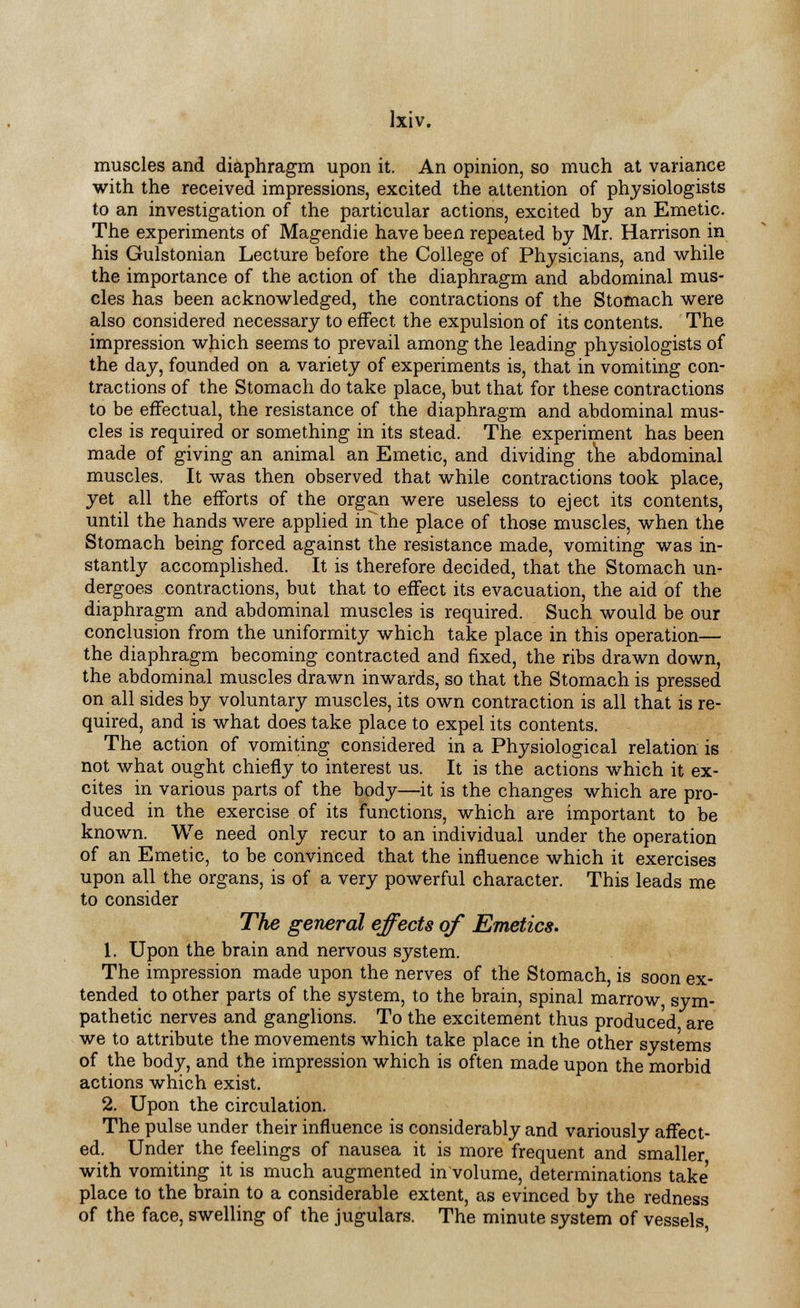 muscles and diaphragm upon it. An opinion, so much at variance with the received impressions, excited the attention of physiologists to an investigation of the particular actions, excited by an Emetic. The experiments of Magendie have been repeated by Mr. Harrison in his Gulstonian Lecture before the College of Physicians, and while the importance of the action of the diaphragm and abdominal mus- cles has been acknowledged, the contractions of the Stomach were also considered necessary to effect the expulsion of its contents. The impression which seems to prevail among the leading physiologists of the day, founded on a variety of experiments is, that in vomiting con- tractions of the Stomach do take place, but that for these contractions to be effectual, the resistance of the diaphragm and abdominal mus- cles is required or something in its stead. The experiment has been made of giving an animal an Emetic, and dividing the abdominal muscles, It was then observed that while contractions took place, yet all the efforts of the organ were useless to eject its contents, until the hands were applied in the place of those muscles, when the Stomach being forced against the resistance made, vomiting was in- stantly accomplished. It is therefore decided, that the Stomach un- dergoes contractions, but that to effect its evacuation, the aid of the diaphragm and abdominal muscles is required. Such would be our conclusion from the uniformity which take place in this operation— the diaphragm becoming contracted and fixed, the ribs drawn down, the abdominal muscles drawn inwards, so that the Stomach is pressed on all sides by voluntary muscles, its own contraction is all that is re- quired, and is what does take place to expel its contents. The action of vomiting considered in a Physiological relation is not what ought chiefly to interest us. It is the actions which it ex- cites in various parts of the body—it is the changes which are pro- duced in the exercise of its functions, which are important to be known. We need only recur to an individual under the operation of an Emetic, to be convinced that the influence which it exercises upon all the organs, is of a very powerful character. This leads me to consider The general effects of Emetics. 1. Upon the brain and nervous system. The impression made upon the nerves of the Stomach, is soon ex- tended to other parts of the system, to the brain, spinal marrow, sym- pathetic nerves and ganglions. To the excitement thus produced are we to attribute the movements which take place in the other systems of the body, and the impression which is often made upon the morbid actions which exist. 2. Upon the circulation. The pulse under their influence is considerably and variously affect- ed. Under the feelings of nausea it is more frequent and smaller with vomiting it is much augmented in volume, determinations take place to the brain to a considerable extent, as evinced by the redness of the face, swelling of the jugulars. The minute system of vessels,