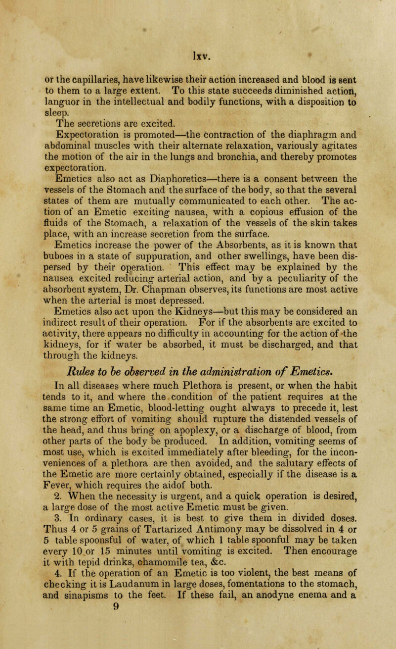 or the capillaries, have likewise their action increased and blood is sent to them to a large extent. To this state succeeds diminished action, languor in the intellectual and bodily functions, with a disposition to sleep. The secretions are excited. Expectoration is promoted—the contraction of the diaphragm and abdominal muscles with their alternate relaxation, variously agitates the motion of the air in the lungs and bronchia, and thereby promotes expectoration. Emetics also act as Diaphoretics—there is a consent between the vessels of the Stomach and the surface of the body, so that the several states of them are mutually communicated to each other. The ac- tion of an Emetic exciting nausea, with a copious effusion of the fluids of the Stomach, a relaxation of the vessels of the skin takes place, with an increase secretion from the surface. Emetics increase the power of the Absorbents, as it is known that buboes in a state of suppuration, and other swellings, have been dis- persed by their operation. This effect may be explained by the nausea excited reducing arterial action, and by a peculiarity of the absorbent system, Dr. Chapman observes, its functions are most active when the arterial is most depressed. Emetics also act upon the Kidneys—but this may be considered an indirect result of their operation. For if the absorbents are excited to activity, there appears no difficulty in accounting for the action of -the kidneys, for if water be absorbed, it must be discharged, and that through the kidneys. Rules to be observed in the administration of Emetics. In all diseases where much Plethora is present, or when the habit tends to it, and where the condition of the patient requires at the same time an Emetic, blood-letting ought always to precede it, lest the strong effort of vomiting should rupture the distended vessels of the head, and thus bring on apoplexy, or a discharge of blood, from other parts of the body be produced. In addition, vomiting seems of most use, which is excited immediately after bleeding, for the incon- veniences of a plethora are then avoided, and the salutary effects of the Emetic are more certainly obtained, especially if the disease is a Fever, which requires the aidof both. 2. When the necessity is urgent, and a quick operation is desired, a large dose of the most active Emetic must be given. 3. In ordinary cases, it is best to give them in divided doses. Thus 4 or 5 grains of Tartarized Antimony may be dissolved in 4 or 5 table spoonsful of water, of which 1 table spoonful may be taken every 10.or 15 minutes until vomiting is excited. Then encourage it with tepid drinks, chamomile tea, &c. 4. If the operation of an Emetic is too violent, the best means of checking it is Laudanum in large doses, fomentations to the stomach, and sinapisms to the feet. If these fail, an anodyne enema and a 9