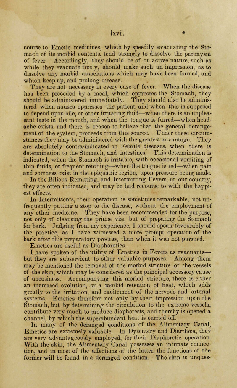 course to Emetic medicines, which by speedily evacuating the Sto- mach of its morbid contents, tend strongly to dissolve the paroxysm of fever. Accordingly, they should be of on activenature, such as while they evacuate freely, should make such an impression, as to dissolve any morbid associations which may have been formed, and which keep up, and prolong disease. They are not necessary in every case of fever. When the disease has been preceded by a meal, which oppresses the Stomach, they should be administered immediately. They should also be adminis- tered when nausea oppresses the patient, and when this is supposed to depend upon bile, or other irritating fluid—when there is an unplea- sant taste in the mouth, and when the tongue is furred—when head- ache exists, and there is reason to believe that the general derange- ment of the system, proceeds from this source. Under these circum- stances they may be administered with the greatest advantage. They are absolutely contra-indicated in Febrile diseases, when there is determination to the Stomach, and intestines. This determination is indicated, when the Stomach is irritable, with occasional vomiting of thin fluids, or frequent retching—when the tongue is red—when pain and soreness exist in the epigastric region, upon pressure being made. In the Bilious Remitting, and Intermitting Fevers, of our country, they are often indicated, and may be had recourse to with the happi- est effects. In Intermittents, their operation is sometimes remarkable, not un- frequently putting a stop to the disease, without the employment of any other medicine. They have been recommended for the purpose, not only of cleansing the primae viae, but of preparing the Stomach for bark. Judging from my experience, I should speak favourably of the practice, as I have witnessed a more prompt operation of the bark after this preparatory process, than when it was not pursued. Emetics are useful as Diaphoretics. I have spoken of the utility of Emetics in Fevers as evacuants— but they are subservient to other valuable purposes. Among them may be mentioned the removal of the morbid stricture of the vessels of the skin, which may be considered as the principal accessory cause of uneasiness. Accompanying this morbid stricture, there is either an increased evolution, or a morbid retention of heat, which adds greatly to the irritation, and excitement of the nervous and arterial systems. Emetics therefore not only by their impression upon the Stomach, but by determining the circulation to the extreme vessels, contribute very much to produce diaphoresis, and thereby is opened a channel, by which the superabundant heat is carried off. In many of the deranged conditions of the Alimentary Canal, Emetics are extremely valuable. In Dysentery and Diarrhoea, they are very advantageously employed, for their Diaphoretic operation. With the skin, the Alimentary Canal possesses an intimate connec- tion, and in most of the affections of the latter, the functions of the former will be found in a deranged condition. The skin is unques-
