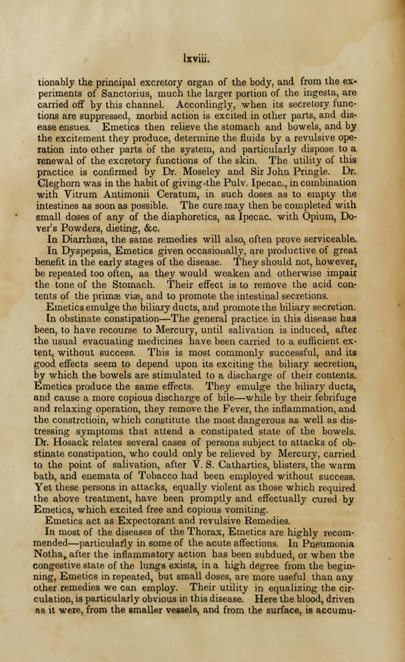 tionably the principal excretory organ of the body, and from the ex- periments of Sanctorius, much the larger portion of the ingesta, are carried off by this channel. Accordingly, when its secretory func- tions are suppressed, morbid action is excited in other parts, and dis- ease ensues. Emetics then relieve the stomach and bowels, and by the excitement they produce, determine the fluids by a revulsive ope- ration into other parts of the system, and particularly dispose to a renewal of the excretory functions of the skin. The utility of this practice is confirmed by Dr. Moseley and Sir John Pringle. Dr. Cleghorn was in the habit of giving-the Pulv. Ipecac, in combination with Vitrum Antimonii Ceratum, in such doses as to empty the intestines as soon as possible. The cure may then be completed with small doses of any of the diaphoretics, as Ipecac, with Opium, Do- ver's Powders, dieting, &c. In Diarrhoea, the same remedies will also, often prove serviceable. In Dyspepsia, Emetics given occasionally, are productive of great benefit in the early stages of the disease. They should not, however, be repeated too often, as they would weaken and otherwise impair the tone of the Stomach. Their effect is to remove the acid con- tents of the primal vise, and to promote the intestinal secretions. Emetics emulge the biliary ducts, and promote the biliary secretion. In obstinate constipation—The general practice in this disease has been, to have recourse to Mercury, until salivation is induced, after the usual evacuating medicines have been carried to a sufficient ex- tent, without success. This is most commonly successful, and its good effects seem to depend upon its exciting the biliary secretion, by which the bowels are stimulated to a discharge of their contents. Emetics produce the same effects. They emulge the biliary ducts, and cause a more copious discharge of bile—while by their febrifuge and relaxing operation, they remove the Fever, the inflammation, and the constrctioin, which constitute the most dangerous as well as dis- tressing symptoms that attend a constipated state of the bowels. Dr. Hosack relates several cases of persons subject to attacks of ob- stinate constipation, who could only be relieved by Mercury, carried to the point of salivation, after V. S. Cathartics, blisters, the warm bath, and enemata of Tobacco had been employed without success. Yet these persons in attacks, equally violent as those which required the above treatment, have been promptly and effectually cured by Emetics, which excited free and copious vomiting. Emetics act as Expectorant and revulsive Remedies. In most of the diseases of the Thorax, Emetics are highly recom- mended—particularly in some of the acute affections. In Pneumonia Notha> after the inflammatory action has been subdued, or when the congestive state of the lungs exists, in a high degree from the begin- ning, Emetics in repeated, but small doses, are more useful than any other remedies we can employ. Their utility in equalizing the cir- culation, is particularly obvious in this disease. Here the blood, driven as it were, from the smaller vessels, and from the surface, is accumu-