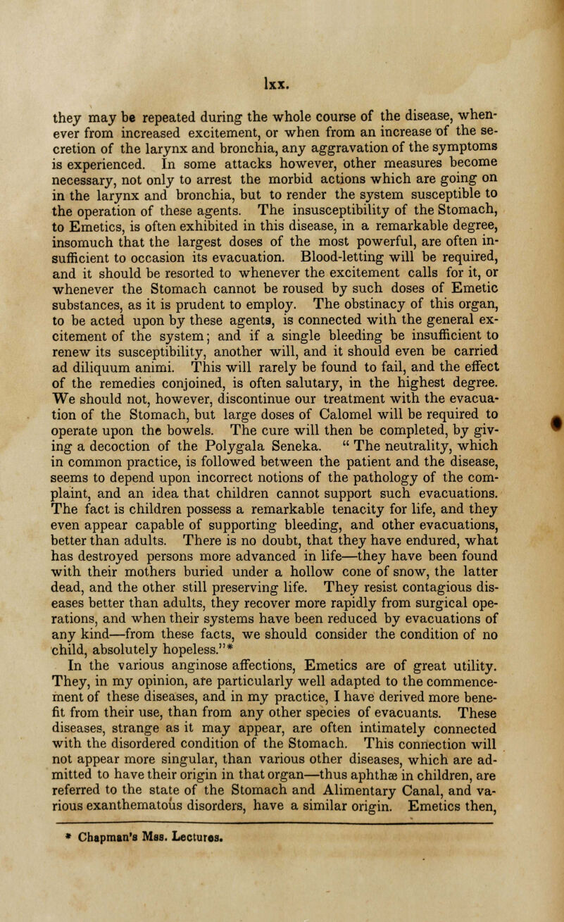 they may be repeated during the whole course of the disease, when- ever from increased excitement, or when from an increase of the se- cretion of the larynx and bronchia, any aggravation of the symptoms is experienced. In some attacks however, other measures become necessary, not only to arrest the morbid actions which are going on in the larynx and bronchia, but to render the system susceptible to the operation of these agents. The insusceptibility of the Stomach, to Emetics, is often exhibited in this disease, in a remarkable degree, insomuch that the largest doses of the most powerful, are often in- sufficient to occasion its evacuation. Blood-letting will be required, and it should be resorted to whenever the excitement calls for it, or whenever the Stomach cannot be roused by such doses of Emetic substances, as it is prudent to employ. The obstinacy of this organ, to be acted upon by these agents, is connected with the general ex- citement of the system; and if a single bleeding be insufficient to renew its susceptibility, another will, and it should even be carried ad diliquum animi. This will rarely be found to fail, and the effect of the remedies conjoined, is often salutary, in the highest degree. We should not, however, discontinue our treatment with the evacua- tion of the Stomach, but large doses of Calomel will be required to operate upon the bowels. The cure will then be completed, by giv- ing a decoction of the Polygala Seneka.  The neutrality, which in common practice, is followed between the patient and the disease, seems to depend upon incorrect notions of the pathology of the com- plaint, and an idea that children cannot support such evacuations. The fact is children possess a remarkable tenacity for life, and they even appear capable of supporting bleeding, and other evacuations, better than adults. There is no doubt, that they have endured, what has destroyed persons more advanced in life—they have been found with their mothers buried under a hollow cone of snow, the latter dead, and the other still preserving life. They resist contagious dis- eases better than adults, they recover more rapidly from surgical ope- rations, and when their systems have been reduced by evacuations of any kind—from these facts, we should consider the condition of no child, absolutely hopeless.* In the various anginose affections, Emetics are of great utility. They, in my opinion, are particularly well adapted to the commence- ment of these diseases, and in my practice, I have derived more bene- fit from their use, than from any other species of evacuants. These diseases, strange as it may appear, are often intimately connected with the disordered condition of the Stomach. This connection will not appear more singular, than various other diseases, which are ad- mitted to have their origin in that organ—thus aphthae in children, are referred to the state of the Stomach and Alimentary Canal, and va- rious exanthematous disorders, have a similar origin. Emetics then,