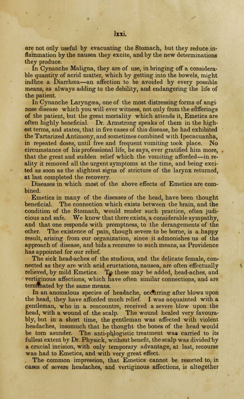 are not only useful by evacuating the Stomach, but they reduce in- flammation by the nausea they excite, and by the new determinations they produce. In Cynanche Maligna, they are of use, in bringing off a considera- ble quantity of acrid matter, which by getting into the bowels, might induce a Diarrhoea—an affection to be avoided by every possible means, as always adding to the debility, and endangering the life of the patient. In Cynanche Laryngaa, one of the most distressing forms of angi- nose disease which you will ever witness, not only from the sufferings of the patient, but the great mortality which attends it, Emetics are often highly beneficial. Dr. Armstrong speaks of them in the high- est terms, and states, that in five cases of this disease, he had exhibited the Tartarized Antimony, and sometimes combined with Ipecacuanha, in repeated doses, until free and frequent vomiting took place. No circumstance of his professional life, he says, ever gratified him more, that the great and sudden relief which the vomiting afforded—in re- ality it removed all the urgent symptoms at the time, and being exci- ted as soon as the slightest signs of stricture of the larynx returned, at last completed the recovery. Diseases in which most of the above effects of Emetics are com- bined. Emetics in many of the diseases of the head, have been thought beneficial. The connection which exists between the brain, and the condition of the Stomach, would render such practice, often judi- cious and safe. We know that there exists, a considerable sympathy, and that one responds with promptness, to the derangements of the other. The existence of pain, though severe to be borne, is a happy result, arising from our organization, since it admonishes us of the approach of disease, and bids a recourse to such means, as Providence has appointed for our relief. The sick head-aches of the studious, and the delicate female, con- nected as they are with acid eructations, nausea, are often effectually relieved, by mild Emetics. Tq these may be added, head-aches, and vertiginous affections, which have often similar connections, and are terminated by the same means. In an anomalous species of headache, occurring after blows upon the head, they have afforded much relief. I was acquainted with a gentleman, who in a rencountre, received a severe blow upon the head, with a wound of the scalp. The wound healed very favoura- bly, but in a short time, the gentleman was affected with violent headaches, insomuch that he thought the bones of the head would be torn asunder. The anti-phlogistic treatment was carried to its fullest extent by Dr. Physick, without benefit, the scalp was divided'by a crucial incision, with only temporary advantage, at last, recourse was had to Emetics, and with very great effect. The common impression, that Emetics cannot be resorted to, in cases of severe headaches, and vertiginous affections, is altogether