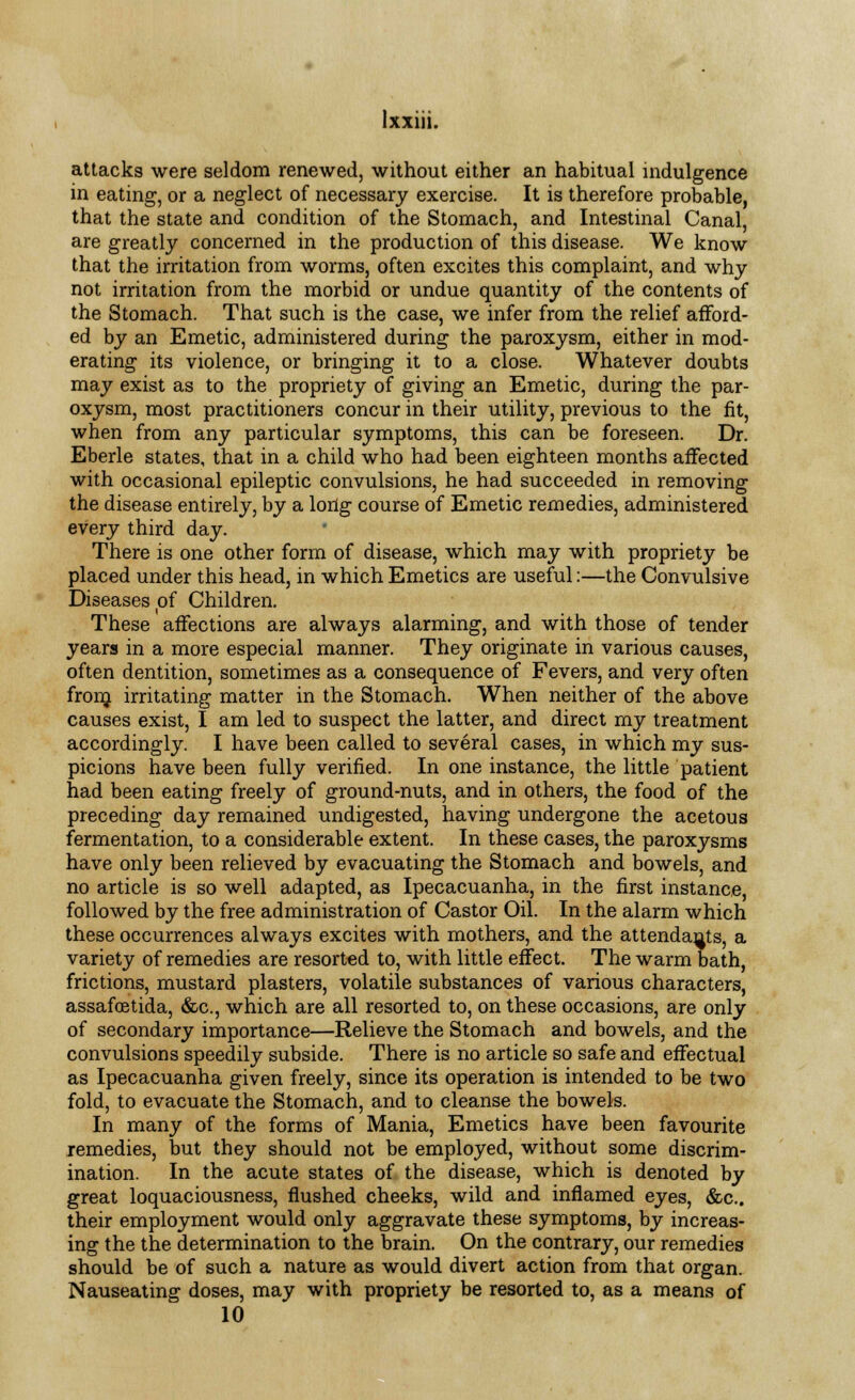 Ixxm. attacks were seldom renewed, without either an habitual indulgence in eating, or a neglect of necessary exercise. It is therefore probable, that the state and condition of the Stomach, and Intestinal Canal, are greatly concerned in the production of this disease. We know that the irritation from worms, often excites this complaint, and why not irritation from the morbid or undue quantity of the contents of the Stomach. That such is the case, we infer from the relief afford- ed by an Emetic, administered during the paroxysm, either in mod- erating its violence, or bringing it to a close. Whatever doubts may exist as to the propriety of giving an Emetic, during the par- oxysm, most practitioners concur in their utility, previous to the fit, when from any particular symptoms, this can be foreseen. Dr. Eberle states, that in a child who had been eighteen months affected with occasional epileptic convulsions, he had succeeded in removing the disease entirely, by a long course of Emetic remedies, administered every third day. There is one other form of disease, which may with propriety be placed under this head, in which Emetics are useful:—the Convulsive Diseases of Children. These affections are always alarming, and with those of tender years in a more especial manner. They originate in various causes, often dentition, sometimes as a consequence of Fevers, and very often fronj irritating matter in the Stomach. When neither of the above causes exist, I am led to suspect the latter, and direct my treatment accordingly. I have been called to several cases, in which my sus- picions have been fully verified. In one instance, the little patient had been eating freely of ground-nuts, and in others, the food of the preceding day remained undigested, having undergone the acetous fermentation, to a considerable extent. In these cases, the paroxysms have only been relieved by evacuating the Stomach and bowels, and no article is so well adapted, as Ipecacuanha, in the first instance, followed by the free administration of Castor Oil. In the alarm which these occurrences always excites with mothers, and the attendants, a variety of remedies are resorted to, with little effect. The warm bath, frictions, mustard plasters, volatile substances of various characters, assafoetida, &c, which are all resorted to, on these occasions, are only of secondary importance—Relieve the Stomach and bowels, and the convulsions speedily subside. There is no article so safe and effectual as Ipecacuanha given freely, since its operation is intended to be two fold, to evacuate the Stomach, and to cleanse the bowels. In many of the forms of Mania, Emetics have been favourite remedies, but they should not be employed, without some discrim- ination. In the acute states of the disease, which is denoted by great loquaciousness, flushed cheeks, wild and inflamed eyes, &c. their employment would only aggravate these symptoms, by increas- ing the the determination to the brain. On the contrary, our remedies should be of such a nature as would divert action from that organ. Nauseating doses, may with propriety be resorted to, as a means of 10