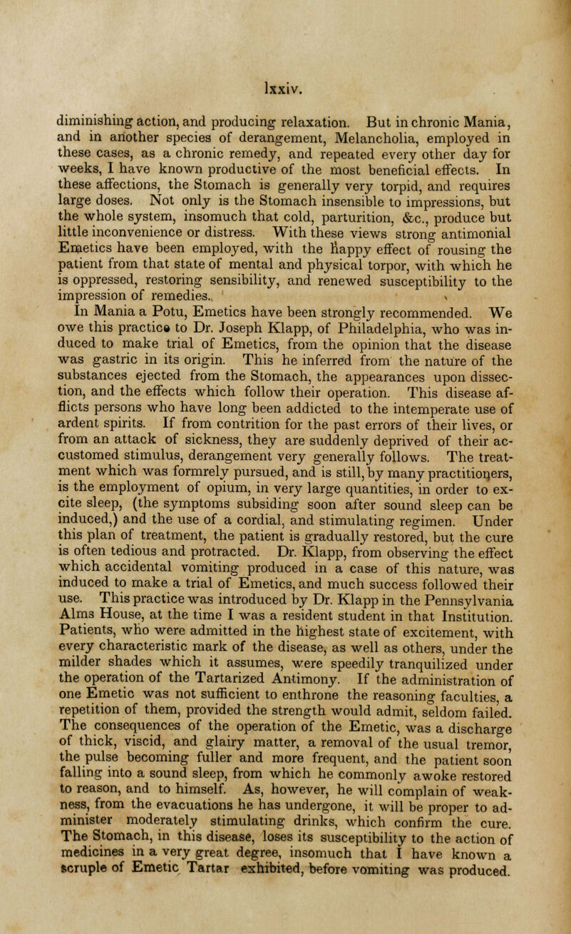 diminishing action, and producing relaxation. But in chronic Mania, and in another species of derangement, Melancholia, employed in these cases, as a chronic remedy, and repeated every other day for weeks, I have known productive of the most beneficial effects. In these affections, the Stomach is generally very torpid, and requires large doses. Not only is the Stomach insensible to impressions, but the whole system, insomuch that cold, parturition, &c, produce but little inconvenience or distress. With these views strong antimonial Emetics have been employed, with the nappy effect of rousing the patient from that state of mental and physical torpor, with which he is oppressed, restoring sensibility, and renewed susceptibility to the impression of remedies. In Mania a Potu, Emetics have been strongly recommended. We owe this practice to Dr. Joseph Klapp, of Philadelphia, who was in- duced to make trial of Emetics, from the opinion that the disease was gastric in its origin. This he inferred from the nature of the substances ejected from the Stomach, the appearances upon dissec- tion, and the effects which follow their operation. This disease af- flicts persons who have long been addicted to the intemperate use of ardent spirits. If from contrition for the past errors of their lives, or from an attack of sickness, they are suddenly deprived of their ac- customed stimulus, derangement very generally follows. The treat- ment which was formrely pursued, and is still, by many practitioners, is the employment of opium, in very large quantities, in order to ex- cite sleep, (the symptoms subsiding soon after sound sleep can be induced,) and the use of a cordial, and stimulating regimen. Under this plan of treatment, the patient is gradually restored, but the cure is often tedious and protracted. Dr. Klapp, from observing the effect which accidental vomiting produced in a case of this nature, was induced to make a trial of Emetics, and much success followed their use. This practice was introduced by Dr. Klapp in the Pennsylvania Alms House, at the time I was a resident student in that Institution. Patients, who were admitted in the highest state of excitement, with every characteristic mark of the disease, as well as others, under the milder shades which it assumes, were speedily tranquilized under the operation of the Tartarized Antimony. If the administration of one Emetic was not sufficient to enthrone the reasoning faculties a repetition of them, provided the strength would admit, seldom failed. The consequences of the operation of the Emetic, was a discharge of thick, viscid, and glairy matter, a removal of the usual tremor the pulse becoming fuller and more frequent, and the patient soon falling into a sound sleep, from which he commonly awoke restored to reason, and to himself. As, however, he will complain of weak- ness, from the evacuations he has undergone, it will be proper to ad- minister moderately stimulating drinks, which confirm the cure. The Stomach, in this disease, loses its susceptibility to the action of medicines in a very great degree, insomuch that I have known a scruple of Emetic Tartar exhibited, before vomiting was produced.