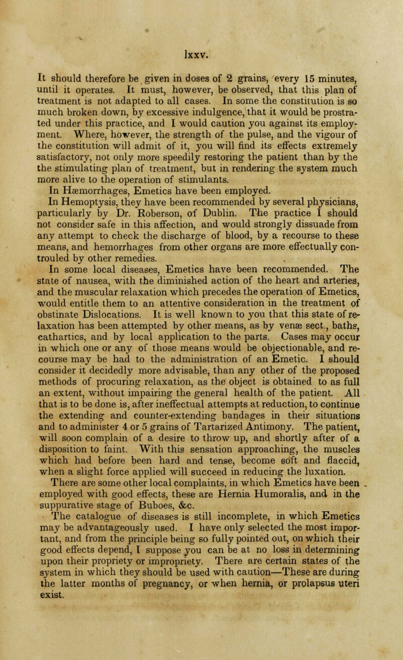 It should therefore be given in doses of 2 grains, every 15 minutes, until it operates. It must, however, be observed, that this plan of treatment is not adapted to all cases. In some the constitution is so much broken down, by excessive indulgence, that it would be prostra- ted under this practice, and I would caution you against its employ- ment. Where, however, the strength of the pulse, and the vigour of the constitution will admit of it, you will find its effects extremely satisfactory, not only more speedily restoring the patient than by the the stimulating plan of treatment, but in rendering the system much more alive to the operation of stimulants. In Haemorrhages, Emetics have been employed. In Hemoptysis, they have been recommended by several physicians, particularly by Dr. Roberson, of Dublin. The practice I should not consider safe in this affection, and would strongly dissuade from any attempt to check the discharge of blood, by a recourse to these means, and hemorrhages from other organs are more effectually con- trouled by other remedies. In some local diseases, Emetics have been recommended. The state of nausea, with the diminished action of the heart and arteries, and the muscular relaxation which precedes the operation of Emetics, would entitle them to an attentive consideration in the treatment of obstinate Dislocations. It is well known to you that this state of re- laxation has been attempted by other means, as by venae sect., baths, cathartics, and by local application to the parts. Cases may occur in which one or any of those means would be objectionable, and re- course may be had to the administration of an Emetic. I should consider it decidedly more advisable, than any other of the proposed methods of procuring relaxation, as the object is obtained to as full an extent, without impairing the general health of the patient. All that is to be done is, after ineffectual attempts at reduction, to continue the extending and counter-extending bandages in their situations and to administer 4 or 5 grains of Tartarized Antimony. The patient, will soon complain of a desire to throw up, and shortly after of a disposition to faint. With this sensation approaching, the muscles which had before been hard and tense, become soft and flaccid, when a slight force applied will succeed in reducing the luxation. There are some other local complaints, in which Emetics have been employed with good effects, these are Hernia Humoralis, and in the suppurative stage of Buboes, &c. The catalogue of diseases is still incomplete, in which Emetics may be advantageously used. I have only selected the most impor- tant, and from the principle being so fully pointed out, on which their good effects depend, I suppose you can be at no loss in determining upon their propriety or impropriety. There are certain states of the system in which they should be used with caution—These are during the latter months of pregnancy, or when hernia, or prolapsus uteri exist.