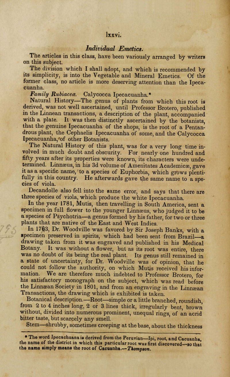 Individual Emetics. The articles in this class, have been variously arranged by writers on this subject. The division which I shall adopt, and which is recommended by its simplicity, is into the Vegetable and Mineral Emetics. Of the former class, no article is more deserving attention than the Ipeca- cuanha. Family Rubiacece. Calycocca Ipecacuanha.* Natural History—The genus of plants from which this root is derived, was not well ascertained, until Professor Brotero, published in the Linnean transactions, a description of the plant, accompanied with a plate. It was then distinctly ascertained by the botanists, that the genuine Ipecacuanha of the shops, is the root of a Pentan- drous plant, the Cephaelis Ipecacuanha of some, and the Calycocca Ipecacuanha,'of other Botanists. The Natural History of this plant, was for a very long time in- volved in much doubt and obscurity. For nearly one hundred and fifty years after its properties were known, its characters were unde- termined. Linnaeus, in his 3d volume of Amenitates Academics, gave it as a specific name, to a species of Euphorbia, which grows plenti- fully in this country. He afterwards gave the same name to a spe- cies of viola. Decandolle also fell into the same error, and says that there are three species of viola, which produce the white Ipecacuanha. In the year 1781, Mutis, then travelling in South America, sent a specimen in full flower to the younger Linnaeus, who judged it to be a species of Psychotria—a genus formed by his father, for two or three plants that are native of the East and West Indies. In 1763, Dr. Woodville was favored by Sir Joseph Banks, with a specimen preserved in spirits, which had been sent from Brazil—a drawing taken from it was engraved and published in his Medical Botany. It was without a flower, but as its root was entire, there was no doubt of its being the real plant. Its genus still remained in a state of uncertainty, for Dr. Woodville was of opinion, that he could not follow the authority, on which Mutis received his infor- mation. We are therefore much indebted to Professor Brotero, for his satisfactory monograph on the subject, which was read before the Linnsan Society in 1801, and from an engraving in the Linnaean Transactions, the drawing which is exhibited is taken. Botanical description.—Root—simple or a little branched, roundish from 2 to 4 inches long, 2 or 3 lines thick, irregularly bent, brown without, divided into numerous prominent, unequal rings of an acrid bitter taste, but scarcely any smell. Stem—shrubby, sometimes creeping at the base, about the thickness » The word Ipecachuana is derived from the Peruvian—Ipi, root, a nd Cacuanha, the name of the district in which this particular root was first discovered so that the name simply means the root of Cacuanha.—Thompson.