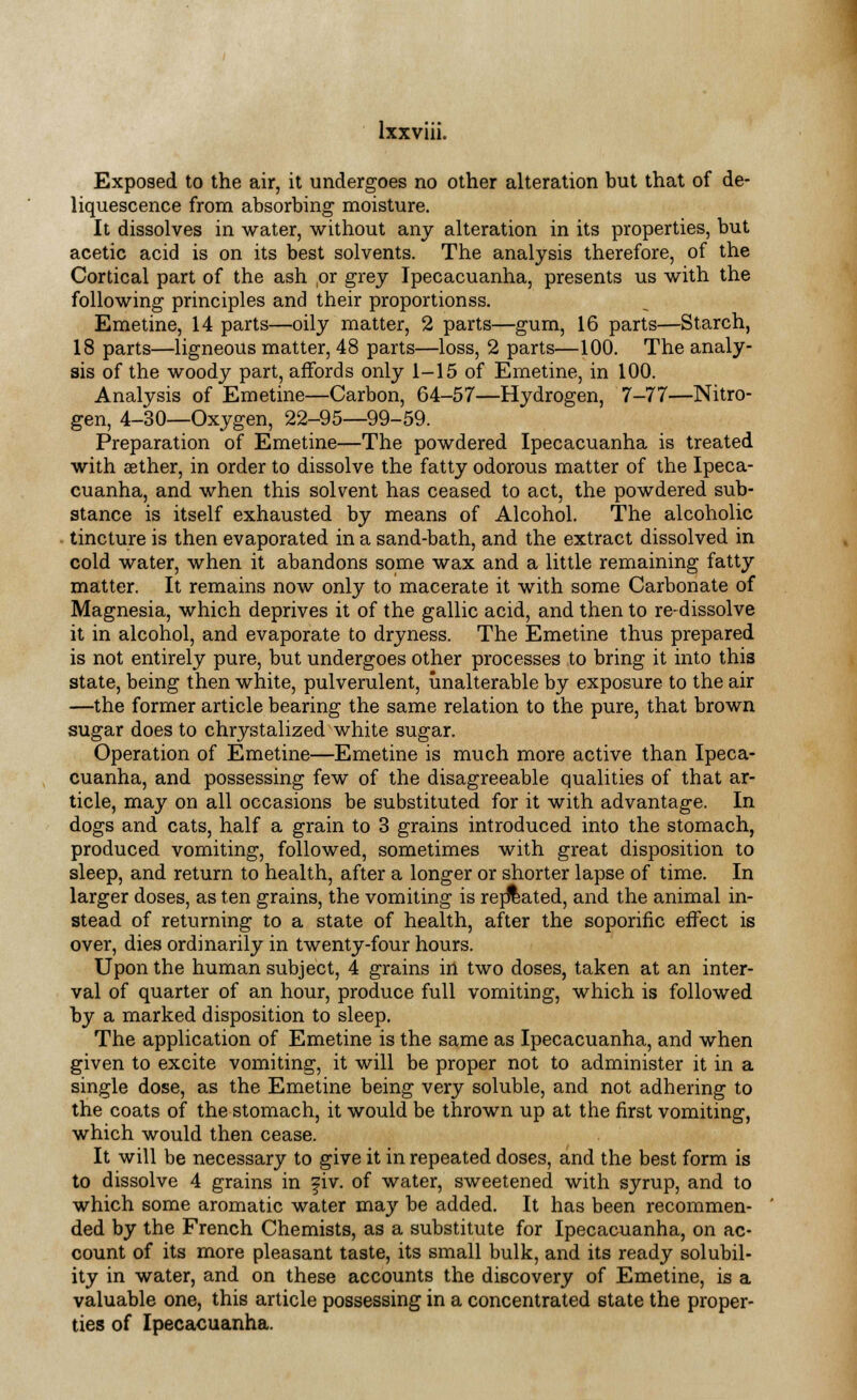 Exposed to the air, it undergoes no other alteration but that of de- liquescence from absorbing moisture. It dissolves in water, without any alteration in its properties, but acetic acid is on its best solvents. The analysis therefore, of the Cortical part of the ash ,or grey Ipecacuanha, presents us with the following principles and their proportionss. Emetine, 14 parts—oily matter, 2 parts—gum, 16 parts—Starch, 18 parts—ligneous matter, 48 parts—loss, 2 parts—100. The analy- sis of the woody part, affords only 1-15 of Emetine, in 100. Analysis of Emetine—Carbon, 64-57—Hydrogen, 7-77—Nitro- gen, 4-30—Oxygen, 22-95—99-59. Preparation of Emetine—The powdered Ipecacuanha is treated with aether, in order to dissolve the fatty odorous matter of the Ipeca- cuanha, and when this solvent has ceased to act, the powdered sub- stance is itself exhausted by means of Alcohol. The alcoholic tincture is then evaporated in a sand-bath, and the extract dissolved in cold water, when it abandons some wax and a little remaining fatty matter. It remains now only to macerate it with some Carbonate of Magnesia, which deprives it of the gallic acid, and then to re-dissolve it in alcohol, and evaporate to dryness. The Emetine thus prepared is not entirely pure, but undergoes other processes to bring it into this state, being then white, pulverulent, unalterable by exposure to the air —the former article bearing the same relation to the pure, that brown sugar does to chrystalized white sugar. Operation of Emetine—Emetine is much more active than Ipeca- cuanha, and possessing few of the disagreeable qualities of that ar- ticle, may on all occasions be substituted for it with advantage. In dogs and cats, half a grain to 3 grains introduced into the stomach, produced vomiting, followed, sometimes with great disposition to sleep, and return to health, after a longer or shorter lapse of time. In larger doses, as ten grains, the vomiting is related, and the animal in- stead of returning to a state of health, after the soporific effect is over, dies ordinarily in twenty-four hours. Upon the human subject, 4 grains in two doses, taken at an inter- val of quarter of an hour, produce full vomiting, which is followed by a marked disposition to sleep. The application of Emetine is the same as Ipecacuanha, and when given to excite vomiting, it will be proper not to administer it in a single dose, as the Emetine being very soluble, and not adhering to the coats of the stomach, it would be thrown up at the first vomiting, which would then cease. It will be necessary to give it in repeated doses, and the best form is to dissolve 4 grains in fiv. of water, sweetened with syrup, and to which some aromatic water may be added. It has been recommen- ded by the French Chemists, as a substitute for Ipecacuanha, on ac- count of its more pleasant taste, its small bulk, and its ready solubil- ity in water, and on these accounts the discovery of Emetine, is a valuable one, this article possessing in a concentrated state the proper- ties of Ipecacuanha.