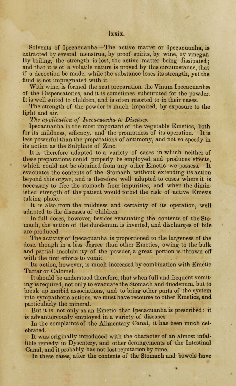 Solvents of Ipecacuanha—The active matter or Ipecacuanha, is extracted by several menstrua, by proof spirits, by wine, by vinegar. By boiling, the strength is lost, the active matter being dissipated; and that it is of a volatile nature is proved by this circumstance, that if a decoction be made, while the substance loses its strength, yet the fluid is not impregnated with it. With wine, is formed the neat preparation, the Vinum Ipecacuanhee of the Dispensatories, and it is sometimes substituted for the powder. It is well suited to children, and is often resorted to in their cases. The strength of the powder is much impaired, by exposure to the light and air. The application of Ipecacuanha to Disease?. Ipecacuanha is the most important of the vegetable Emetics, both for its mildness, efficacy, and the promptness of its operation. It is less powerful than the preparations of antimony, and not so speedy in its action as the Sulphate of Zinc. It is therefore adapted to a variety of cases in which neither of these preparations could properly be employed, and produces effects, which could not be obtained from any other Emetic we possess. It evacuates the contents of the Stomach, without extending its action beyond this organ, and is therefore well adapted to cases where it is necessary to free the stomach from impurities, and when the dimin- ished strength of the patient would forbid the risk of active Emesis taking place. It is also from the mildness and certainty of its operation, well adapted to the diseases of children. In full doses, however, besides evacuating the contents of the Sto- mach, the action of the duodenum is inverted, and discharges of bile are produced. The activity of Ipecacuanha is proportioned to the largeness of the dose, though in a less degree than other Emetics, owing to the bulk and partial insolubility of the powder, a great portion is thrown off with the first efforts to vomit. Its action, however, is much increased by combination with Emetic Tartar or Calomel. It should be understood therefore, that when full and frequent vomit- ing is required, not only to evacuate the Stomach and duodenum, but to break up morbid associations, and to bring other parts of the system into sympathetic actions, we must have recourse to other Emetics, and particularly the mineral. But it is not only as an Emetic that Ipecacuanha is prescribed: it is advantageously employed in a variety of diseases. In the complaints of the Alimentary Canal, it has been much cel- ebrated. It was originally introduced with the character of an almost infal- lible remedy in Dysentery, and other derangements of the Intestinal Canal, and it probably has not lost reputation by time. In these cases, after the contents of the Stomach and bowels have