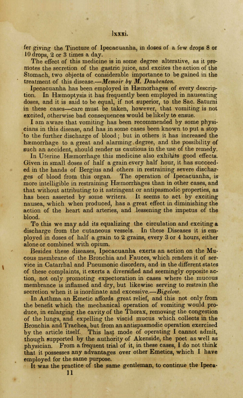 Ixxxi. fer giving the Tincture of Ipecacuanha, in doses of a few drops 8 or 10 drops, 2 or 3 times a day. The effect of this medicine is in some degree alterative, as it pro- motes the secretion of the gastric juice, and excites the action of the Stomach, two objects of considerable importance to be gained in the treatment of this disease.—Memoir by M. Daubenton. Ipecacuanha has been employed in Heemorhages of every descrip- tion. In Haemoptysis it has frequently been employed in nauseating doses, and it is said to be equal, if not superior, to the Sac. Saturni in these cases—care must be taken, however, that vomiting is not excited, otherwise bad consequences would be likely to ensue. I am aware that vomiting has been recommended by some physi- cians in this disease, and has in some cases been known to put a stop 'to the further discharge of blood; but in others it has increased the haemorrhage to a great and alarming degree, and the possibility of such an accident, should render us cautious in the use of the remedy. In Uterine Haemorrhage this medicine also exhibits good effects. Given in small doses of half a grain every half hour, it has succeed- ed in the hands of Bergius and others in restraining severe dischar- ges of blood from this organ. The operation of Ipecacuanha, is more intelligible in restraining Haemorrhages than in other cases, and that without attributing to it astringent or antipasmodic properties, as has been asserted by some writers. It seems to act by exciting nausea, which when produced, has a great effect in diminishing the action of the heart and arteries, and lessening the impetus of the blood. To this we may add its equalizing the circulation and exciting a discharge from the cutaneous vessels, In these Diseases it is em- ployed in doses of half a grain to 2 grains, every 3 or 4 hours, either alone or combined with opium. Besides these diseases, Ipecacuanha exerts an action on the Mu- cous membrane of the Bronchia and Fauces, which renders it of ser- vice in Catarrhal and Pneumonic disorders, and in the different states of these complaints, it exerts a diversified and seemingly opposite ac- tion, not only promoting expectoration in cases where the mucous membrance is inflamed and dry, but likewise serving to restrain the secretion when it is inordinate and excessive.—-Bigelow. In Asthma an Emetic affords great relief, and this not only from the benefit which the mechanical operation of vomiting would pro- duce, in enlarging the cavity of the Thorax, removing the congestion of the lungs, and expelling the viscid mucus which collects in the Bronchia and Trachea, but from an antispasmodic operation exercised by the article itself. This last mode of operating I cannot admit, though supported by the authority of Akenside, the poet as well as physician. From a frequent trial of it, in these cases, I do not think that it possesses any advantages over other Emetics, which I have employed for the same purpose. It was the practice of the same gentleman, to continue the Ipeca-