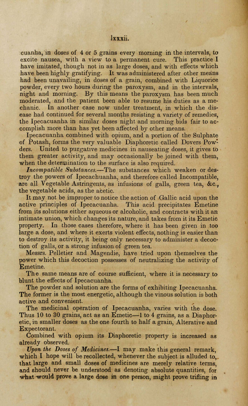 cuanha, in doses of 4 or 5 grains every morning in the intervals, to excite nausea, with a view to a permanent cure. This practice I have imitated, though not in as large doses, and with effects which have been highly gratifying. It was administered after other means had been unavailing, in doses of a grain, combined with Liquorice powder, every two hours during the paroxysm, and in the intervals, night and morning. By this means the paroxysm has been much moderated, and the patient been able to resume his duties as a me- chanic. In another case now under treatment, in which the dis- ease had continued for several months resisting a variety of remedies, the Ipecacuanha in similar doses night and morning bids fair to ac- complish more than has yet been affected by other means. Ipecacuanha combined with opium, and a portion of the Sulphate of Potash, forms the very valuable Diaphoretic called Dovers Pow- ders. United to purgative medicines in nauseating doses, it gives to them greater activity, and may occasionally be joined with them, when the determination to the surface is also required. Incompatible Substances.—The substances which weaken or des- troy the powers of Ipecachuanha, and therefore called Incompatible, are all Vegetable Astringents, as infusions of galls, green tea, &c.T the vegetable acids, as the acetic. It may not be improper to notice the action of iGallic acid upon the active principles of Ipecacuanha. This acid precipitates Emetine from its solutions either aqueous or alcoholic, and contracts with it an intimate union, which changes its nature, and takes from it its Emetic property. In those cases therefore, where it has been given in too large a dose, and where it exerts violent effects, nothing is easier than to destroy its activity, it being only necessary to administer a decoc- tion of galls, or a strong infusion of green tea. Messrs. Pelletier and Magendie, have tried upon themselves the power which this decoction possesses of neutralizing the activity of Emetine. The same means are of course sufficient, where it is necessary to blunt the effects of Ipecacuanha. The powder and solution are the forms of exhibiting Ipecacuanha. The former is the most energetic, although the vinous solution is both active and convenient. A The medicinal operation of Ipecacuanha, varies with the dose. Thus 10 to 30 grains, act as an Emetic—1 to 4 grains, as a Diaphor- etic, in smaller doses as the one fourth to half a grain, Alterative and Expectorant. Combined with opium its Diaphoretic property is increased as already observed. Upon the Doses of Medicines.—I may make this general remark, which I hope will be recollected, whenever the subject is alluded to, that large and small doses of medicines are merely relative terms, and should never be understood as denoting absolute quantities, for what would prove a large dose in one person, might prove trifling in
