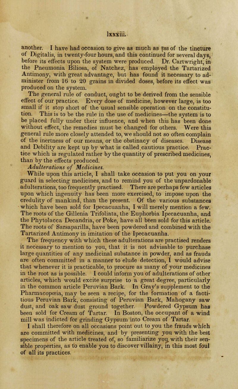 another. I have had occasion to give as much as fss of the tincture of Digitalis, in twenty-four hours, and this continued for several days, before its effects upon the system were produced. Dr. Cartwright, in the Pneumonia Biliosa, of Natchez, has employed the Tartarized Antimony, with great advantage, but has found it necessary to ad- minister from 16 to 20 grains in divided doses, before its effect was produced on the system. The general rule of conduct, ought to be derived from the sensible effect of our practice. Every dose of medicine, however large, is too small if it stop short of the usual sensible operation on the constitu- tion. This is to be the rule in the use of medicines—the system is to be placed fully under their influence, and when this has been done without effect, the remedies must be changed for others. Were this general rule more closely attended to, we should not so often complain of the inertness of our means, or the obstinacy of diseases. Disease and Debility are kept up by what is called.cautious practice. Prac- tice which is regulated rather by the quantity of prescribed medicines, than by the effects produced. Adulterations of Medicines. While upon this article, I shall take occasion to put you on your guard in selecting medicines, and to remind you of the unpardonable adulterations, too frequently practised. There are perhaps few articles upon which ingenuity has been more exercised, to impose upon the credulity of mankind, than the present. Of the various substances which have been sold for Ipecacuanha, I will merely mention a few. The roots of the Gillenia Trifoliata, the Euphorbia Ipecacuanha, and the Phytolacca Decandria, or Poke, have all been sold for this article. The roots of Sarsaparilla, have been powdered and combined with the Tartarized Antimony in imitation of the Ipecacuanha. The frequency with which these adulterations are practised renders it necessary to mention to you, that it is not advisable to purchase large quantities of any medicinal substance in powder, and as frauds are often committed in a manner to elude detection, I would advise that whenever it is practicable, to procure as many of your medicines in the root as is possible. I could inform you of adulterations of other articles, which would excite surprise to a great degree, particularly in the common article Peruvian Bark. In Gray's supplement to the Pharmacopoeia, may be seen a recipe, for the formation of a facti- tious Peruvian Bark, consisting of Peruvian Bark, Mahogany saw dust, and oak saw dust ground together. Powdered Gypsum has been sold for Cream of Tartar. In Boston, the occupant of a wind mill was indicted for grinding Gypsum into Cream of Tartar. I shall therefore on all occasions point out to you the frauds which are committed with medicines, and by presenting you with the best specimens of the article treated of, so familiarize you, with their sen- sible properties, as to enable you to discover villainy, in this most foul of all its practices.