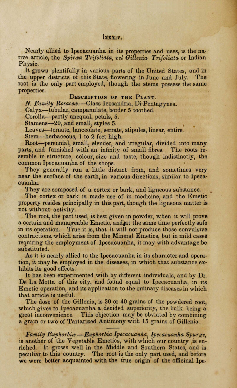 Nearly allied to Ipecacuanha in its properties and uses, is the na- tive article, the Spiraea Trifoliate vel Gillenia Trifoliata or Indian Physic. It grows plentifully in various parts of the United States, and in the upper districts of this State, flowering in June and July. The root is the only part employed, though the stems possess the same properties. Description of the Plant. N. Family Rosacea.—Class Icosandria, Di-Pentagynea. Calyx—tubular, campanulate, border 5 toothed. Corolla—partly unequal, petals, 5. Stamens—20, and small, styles 5. , Leaves—ternate, lanceolate, serrate, stipules, linear, entire. Stem—herbaceous, 1 to 2 feet high. Root—perennial, small, slender, and irregular, divided into many parts, and furnished with an infinity of small fibres. The roots re- semble in structure, colour, size and taste, though indistinctly, the common Ipecacuanha of the shops. They generally run a little distant from, and sometimes very near the surface of the earth, in various directions, similar to Ipeca- cuanha. They are composed of a cortex or bark, and ligneous substance. The cortex or bark is made use of in medicine, and the Emetic property resides principally in this part, though the ligneous matter is not without activity. The root, the part used, is best given in powder, when it will prove a certain and manageable Emetic, and jat the same time perfectly safe in its operation. True it is, that it will not produce those convulsive contractions, which arise from the Mineral Emetics, but in mild cases requiring the employment of Ipecacuanha, it may with advantage be substituted. As it is nearly allied to the Ipecacuanha in its character and opera- tion, it may be employed in the diseases, in which that substance ex- hibits its good effects. It has been experimented with by different individuals, and by Dr. De La Motta of this city, and found equal to Ipecacuanha, in its Emetic operation, and its application to the ordinary diseases in which that article is useful. The dose of the Gillenia, is 30 or 40 grains of the powdered root, which gives to Ipecacuanha a decided superiority, the bulk being a great inconvenience. This objection may be obviated by combining a grain or two of Tartarized Antimony with 15 grains of Gillenia. Family Euphorbia.—Euphorbia Ipecacuanha, Ipecacuanha Spurge, is another of the Vegetable Emetics, with which our country is en- riched. It grows well in the Middle and Southern States, and is peculiar to this country. The root is the only part used, and before we were better acquainted with the true origin of the officinal Ipe-